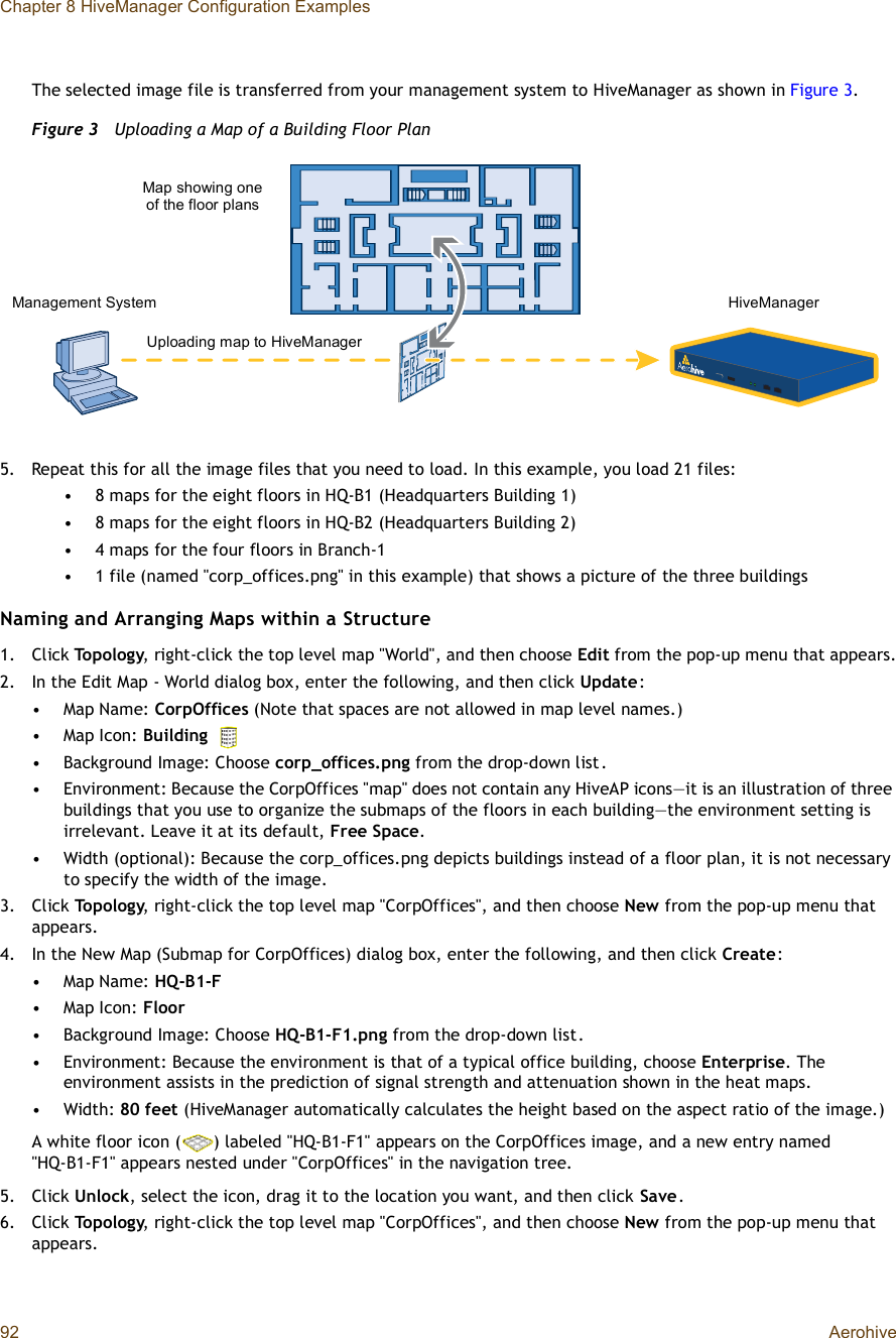 Chapter 8 HiveManager Configuration Examples92 AerohiveThe selected image file is transferred from your management system to HiveManager as shown in Figure3.Figure 3  Uploading a Map of a Building Floor Plan5.Repeat this for all the image files that you need to load. In this example, you load 21 files:•8 maps for the eight floors in HQ-B1 (Headquarters Building 1)•8 maps for the eight floors in HQ-B2 (Headquarters Building 2)•4 maps for the four floors in Branch-1•1 file (named &quot;corp_offices.png&quot; in this example) that shows a picture of the three buildingsNaming and Arranging Maps within a Structure1.Click Topology, right-click the top level map &quot;World&quot;, and then choose Edit from the pop-up menu that appears.2.In the Edit Map - World dialog box, enter the following, and then click Update:•Map Name: CorpOffices (Note that spaces are not allowed in map level names.)•Map Icon: Building•Background Image: Choose corp_offices.png from the drop-down list.•Environment: Because the CorpOffices &quot;map&quot; does not contain any HiveAP icons—it is an illustration of three buildings that you use to organize the submaps of the floors in each building—the environment setting is irrelevant. Leave it at its default, Free Space.•Width (optional): Because the corp_offices.png depicts buildings instead of a floor plan, it is not necessary to specify the width of the image.3.Click Topology, right-click the top level map &quot;CorpOffices&quot;, and then choose New from the pop-up menu that appears.4.In the New Map (Submap for CorpOffices) dialog box, enter the following, and then click Create:•Map Name: HQ-B1-F•Map Icon: Floor •Background Image: Choose HQ-B1-F1.png from the drop-down list.•Environment: Because the environment is that of a typical office building, choose Enterprise. The environment assists in the prediction of signal strength and attenuation shown in the heat maps.•Width: 80 feet (HiveManager automatically calculates the height based on the aspect ratio of the image.)A white floor icon () labeled &quot;HQ-B1-F1&quot; appears on the CorpOffices image, and a new entry named &quot;HQ-B1-F1&quot; appears nested under &quot;CorpOffices&quot; in the navigation tree.5.Click Unlock, select the icon, drag it to the location you want, and then click Save.6.Click Topology, right-click the top level map &quot;CorpOffices&quot;, and then choose New from the pop-up menu that appears.Management System HiveManagerMap showing one of the floor plansUploading map to HiveManager