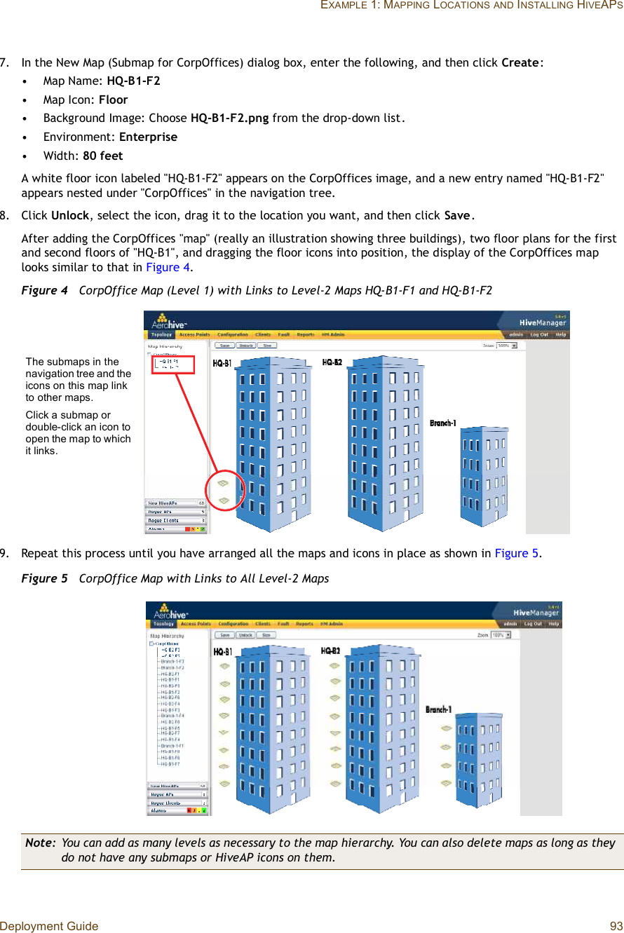 Deployment Guide 93EXAMPLE 1: MAPPING LOCATIONSAND INSTALLING HIVEAPS7.In the New Map (Submap for CorpOffices) dialog box, enter the following, and then click Create:•Map Name: HQ-B1-F2•Map Icon: Floor•Background Image: Choose HQ-B1-F2.png from the drop-down list.•Environment: Enterprise•Width: 80 feetA white floor icon labeled &quot;HQ-B1-F2&quot; appears on the CorpOffices image, and a new entry named &quot;HQ-B1-F2&quot; appears nested under &quot;CorpOffices&quot; in the navigation tree.8.Click Unlock, select the icon, drag it to the location you want, and then click Save.After adding the CorpOffices &quot;map&quot; (really an illustration showing three buildings), two floor plans for the first and second floors of &quot;HQ-B1&quot;, and dragging the floor icons into position, the display of the CorpOffices map looks similar to that in Figure4.Figure 4  CorpOffice Map (Level 1) with Links to Level-2 Maps HQ-B1-F1 and HQ-B1-F29.Repeat this process until you have arranged all the maps and icons in place as shown in Figure5.Figure 5  CorpOffice Map with Links to All Level-2 MapsNote: You can add as many levels as necessary to the map hierarchy. You can also delete maps as long as they do not have any submaps or HiveAP icons on them.The submaps in the navigation tree and the icons on this map link to other maps.Click a submap or double-click an icon to open the map to which it links.