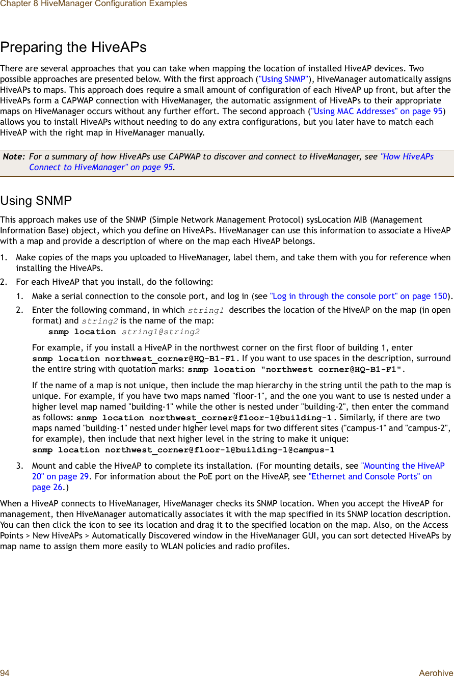 Chapter 8 HiveManager Configuration Examples94 AerohivePreparing the HiveAPsThere are several approaches that you can take when mapping the location of installed HiveAP devices. Two possible approaches are presented below. With the first approach (&quot;Using SNMP&quot;), HiveManager automatically assigns HiveAPs to maps. This approach does require a small amount of configuration of each HiveAP up front, but after the HiveAPs form a CAPWAP connection with HiveManager, the automatic assignment of HiveAPs to their appropriate maps on HiveManager occurs without any further effort. The second approach (&quot;Using MAC Addresses&quot; on page95)allows you to install HiveAPs without needing to do any extra configurations, but you later have to match each HiveAP with the right map in HiveManager manually.Using SNMPThis approach makes use of the SNMP (Simple Network Management Protocol) sysLocation MIB (Management Information Base) object, which you define on HiveAPs. HiveManager can use this information to associate a HiveAP with a map and provide a description of where on the map each HiveAP belongs.1.Make copies of the maps you uploaded to HiveManager, label them, and take them with you for reference when installing the HiveAPs.2.For each HiveAP that you install, do the following:1.Make a serial connection to the console port, and log in (see &quot;Log in through the console port&quot; on page150).2.Enter the following command, in which string1 describes the location of the HiveAP on the map (in open format) and string2 is the name of the map:snmp location string1@string2For example, if you install a HiveAP in the northwest corner on the first floor of building 1, enter snmplocation northwest_corner@HQ-B1-F1. If you want to use spaces in the description, surround the entire string with quotation marks: snmp location &quot;northwest corner@HQ-B1-F1&quot;.If the name of a map is not unique, then include the map hierarchy in the string until the path to the map is unique. For example, if you have two maps named &quot;floor-1&quot;, and the one you want to use is nested under a higher level map named &quot;building-1&quot; while the other is nested under &quot;building-2&quot;, then enter the command as follows: snmplocation northwest_corner@floor-1@building-1 . Similarly, if there are two maps named &quot;building-1&quot; nested under higher level maps for two different sites (&quot;campus-1&quot; and &quot;campus-2&quot;, for example), then include that next higher level in the string to make it unique: snmplocation northwest_corner@floor-1@building-1@campus-13.Mount and cable the HiveAP to complete its installation. (For mounting details, see &quot;Mounting the HiveAP 20&quot; on page29. For information about the PoE port on the HiveAP, see &quot;Ethernet and Console Ports&quot; on page26.)When a HiveAP connects to HiveManager, HiveManager checks its SNMP location. When you accept the HiveAP for management, then HiveManager automatically associates it with the map specified in its SNMP location description. You can then click the icon to see its location and drag it to the specified location on the map. Also, on the Access Points &gt; New HiveAPs &gt; Automatically Discovered window in the HiveManager GUI, you can sort detected HiveAPs by map name to assign them more easily to WLAN policies and radio profiles.Note: For a summary of how HiveAPs use CAPWAP to discover and connect to HiveManager, see &quot;How HiveAPs Connect to HiveManager&quot; on page95.