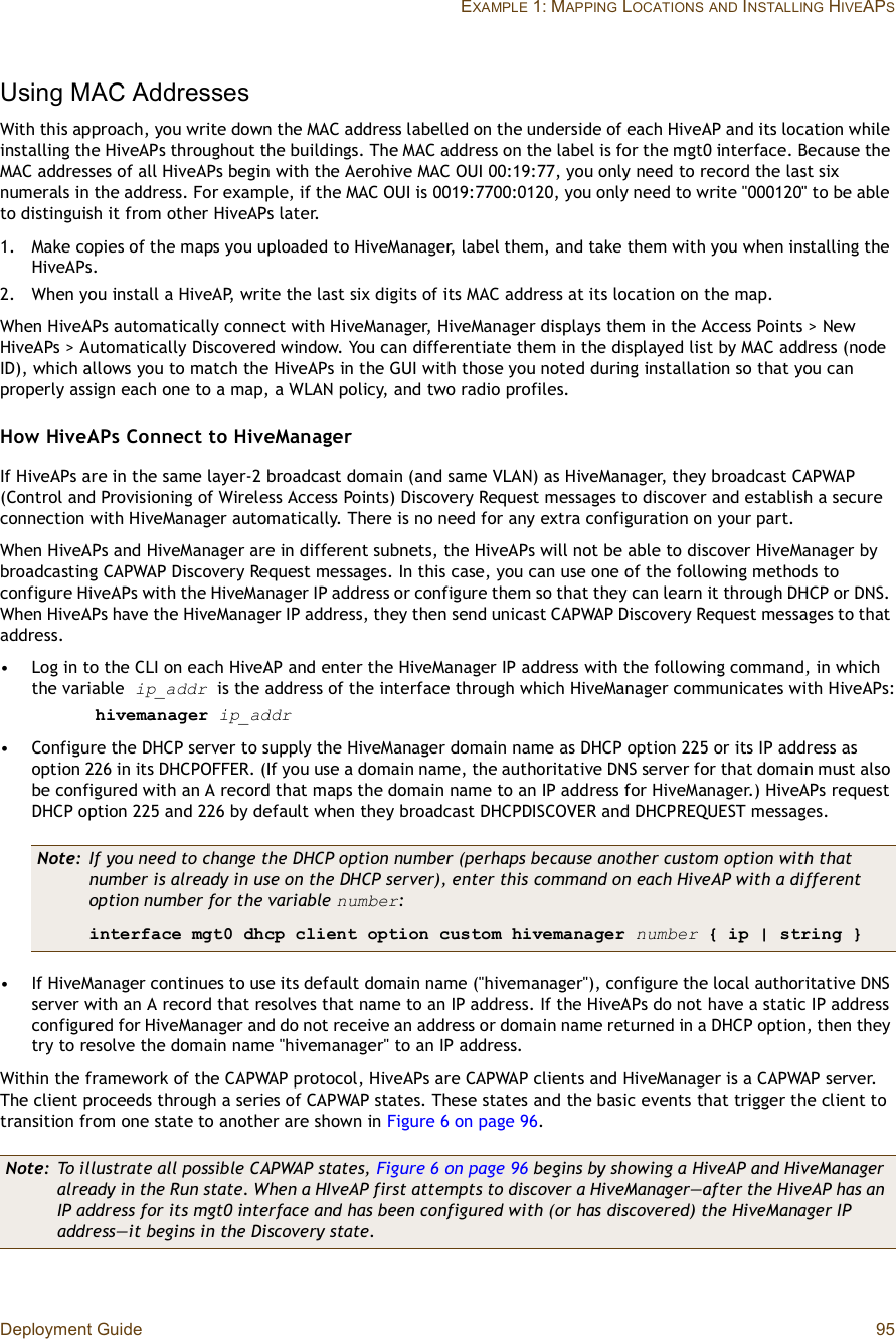 Deployment Guide 95EXAMPLE 1: MAPPING LOCATIONSAND INSTALLING HIVEAPSUsing MAC AddressesWith this approach, you write down the MAC address labelled on the underside of each HiveAP and its location while installing the HiveAPs throughout the buildings. The MAC address on the label is for the mgt0 interface. Because the MAC addresses of all HiveAPs begin with the Aerohive MAC OUI 00:19:77, you only need to record the last six numerals in the address. For example, if the MAC OUI is 0019:7700:0120, you only need to write &quot;000120&quot; to be able to distinguish it from other HiveAPs later.1.Make copies of the maps you uploaded to HiveManager, label them, and take them with you when installing the HiveAPs.2.When you install a HiveAP, write the last six digits of its MAC address at its location on the map.When HiveAPs automatically connect with HiveManager, HiveManager displays them in the Access Points &gt; New HiveAPs &gt; Automatically Discovered window. You can differentiate them in the displayed list by MAC address (node ID), which allows you to match the HiveAPs in the GUI with those you noted during installation so that you can properly assign each one to a map, a WLAN policy, and two radio profiles.How HiveAPs Connect to HiveManagerIf HiveAPs are in the same layer-2 broadcast domain (and same VLAN) as HiveManager, they broadcast CAPWAP (Control and Provisioning of Wireless Access Points) Discovery Request messages to discover and establish a secure connection with HiveManager automatically. There is no need for any extra configuration on your part.When HiveAPs and HiveManager are in different subnets, the HiveAPs will not be able to discover HiveManager by broadcasting CAPWAP Discovery Request messages. In this case, you can use one of the following methods to configure HiveAPs with the HiveManager IP address or configure them so that they can learn it through DHCP or DNS. When HiveAPs have the HiveManager IP address, they then send unicast CAPWAP Discovery Request messages to that address.•Log in to the CLI on each HiveAP and enter the HiveManager IP address with the following command, in which the variable ip_addr is the address of the interface through which HiveManager communicates with HiveAPs:hivemanager ip_addr•Configure the DHCP server to supply the HiveManager domain name as DHCP option 225 or its IP address as option 226 in its DHCPOFFER. (If you use a domain name, the authoritative DNS server for that domain must also be configured with an A record that maps the domain name to an IP address for HiveManager.) HiveAPs request DHCP option 225 and 226 by default when they broadcast DHCPDISCOVER and DHCPREQUEST messages.•If HiveManager continues to use its default domain name (&quot;hivemanager&quot;), configure the local authoritative DNS server with an A record that resolves that name to an IP address. If the HiveAPs do not have a static IP address configured for HiveManager and do not receive an address or domain name returned in a DHCP option, then they try to resolve the domain name &quot;hivemanager&quot; to an IP address.Within the framework of the CAPWAP protocol, HiveAPs are CAPWAP clients and HiveManager is a CAPWAP server. The client proceeds through a series of CAPWAP states. These states and the basic events that trigger the client to transition from one state to another are shown in Figure6 on page96.Note: If you need to change the DHCP option number (perhaps because another custom option with that number is already in use on the DHCP server), enter this command on each HiveAP with a different option number for the variable number:interface mgt0 dhcp client option custom hivemanager number { ip | string }Note: To illustrate all possible CAPWAP states, Figure6 on page96 begins by showing a HiveAP and HiveManager already in the Run state. When a HIveAP first attempts to discover a HiveManager—after the HiveAP has an IP address for its mgt0 interface and has been configured with (or has discovered) the HiveManager IP address—it begins in the Discovery state.