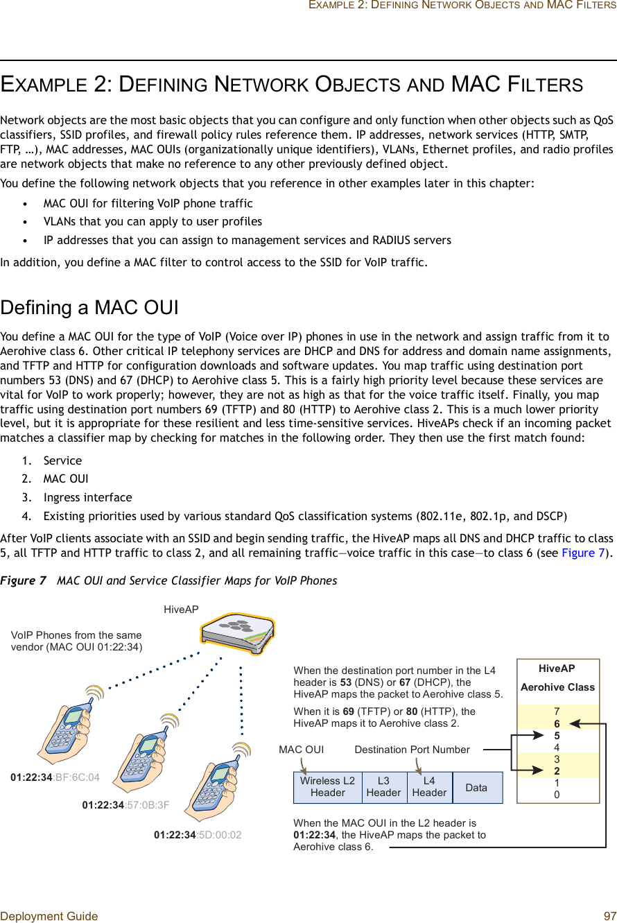 Deployment Guide 97EXAMPLE 2: DEFINING NETWORK OBJECTSAND MAC FILTERSEXAMPLE 2:DEFINING NETWORK OBJECTSAND MAC FILTERSNetwork objects are the most basic objects that you can configure and only function when other objects such as QoS classifiers, SSID profiles, and firewall policy rules reference them. IP addresses, network services (HTTP, SMTP, FTP, …), MAC addresses, MAC OUIs (organizationally unique identifiers), VLANs, Ethernet profiles, and radio profiles are network objects that make no reference to any other previously defined object.You define the following network objects that you reference in other examples later in this chapter:•MAC OUI for filtering VoIP phone traffic•VLANs that you can apply to user profiles•IP addresses that you can assign to management services and RADIUS serversIn addition, you define a MAC filter to control access to the SSID for VoIP traffic.Defining a MAC OUIYou define a MAC OUI for the type of VoIP (Voice over IP) phones in use in the network and assign traffic from it to Aerohive class 6. Other critical IP telephony services are DHCP and DNS for address and domain name assignments, and TFTP and HTTP for configuration downloads and software updates. You map traffic using destination port numbers 53 (DNS) and 67 (DHCP) to Aerohive class 5. This is a fairly high priority level because these services are vital for VoIP to work properly; however, they are not as high as that for the voice traffic itself. Finally, you map traffic using destination port numbers 69 (TFTP) and 80 (HTTP) to Aerohive class 2. This is a much lower priority level, but it is appropriate for these resilient and less time-sensitive services. HiveAPs check if an incoming packet matches a classifier map by checking for matches in the following order. They then use the first match found:1.Service2.MAC OUI3.Ingress interface4.Existing priorities used by various standard QoS classification systems (802.11e, 802.1p, and DSCP)After VoIP clients associate with an SSID and begin sending traffic, the HiveAP maps all DNS and DHCP traffic to class 5, all TFTP and HTTP traffic to class 2, and all remaining traffic—voice traffic in this case—to class 6 (see Figure7).Figure 7  MAC OUI and Service Classifier Maps for VoIP PhonesðïæîîæíìæÞÚæêÝæðìðïæîîæíìæëÜæððæðîðïæîîæíìæëéæðÞæíÚÜ¿¬¿ÔíØ»¿¼»®ÔìØ»¿¼»®É·®»´»-- Ôî Ø»¿¼»®Ü»-¬·²¿¬·±² Ð±®¬ Ò«³¾»®Ø·ª»ßÐß»®±¸·ª» Ý´¿--éêëìíîïðÉ¸»² ¬¸» ¼»-¬·²¿¬·±² °±®¬ ²«³¾»® ·² ¬¸» Ôì ¸»¿¼»® ·- ëí øÜÒÍ÷ ±® êé øÜØÝÐ÷ô ¬¸» Ø·ª»ßÐ ³¿°- ¬¸» °¿½µ»¬ ¬± ß»®±¸·ª» ½´¿-- ëòÉ¸»² ·¬ ·- êç øÌÚÌÐ÷ ±® èð øØÌÌÐ÷ô ¬¸» Ø·ª»ßÐ ³¿°- ·¬ ¬± ß»®±¸·ª» ½´¿-- îòÉ¸»² ¬¸» ÓßÝ ÑË× ·² ¬¸» Ôî ¸»¿¼»® ·- ðïæîîæíìô ¬¸» Ø·ª»ßÐ ³¿°- ¬¸» °¿½µ»¬ ¬± ß»®±¸·ª» ½´¿-- êòØ·ª»ßÐÊ±×Ð Ð¸±²»- º®±³ ¬¸» -¿³» ª»²¼±® øÓßÝ ÑË× ðïæîîæíì÷ÓßÝ ÑË×