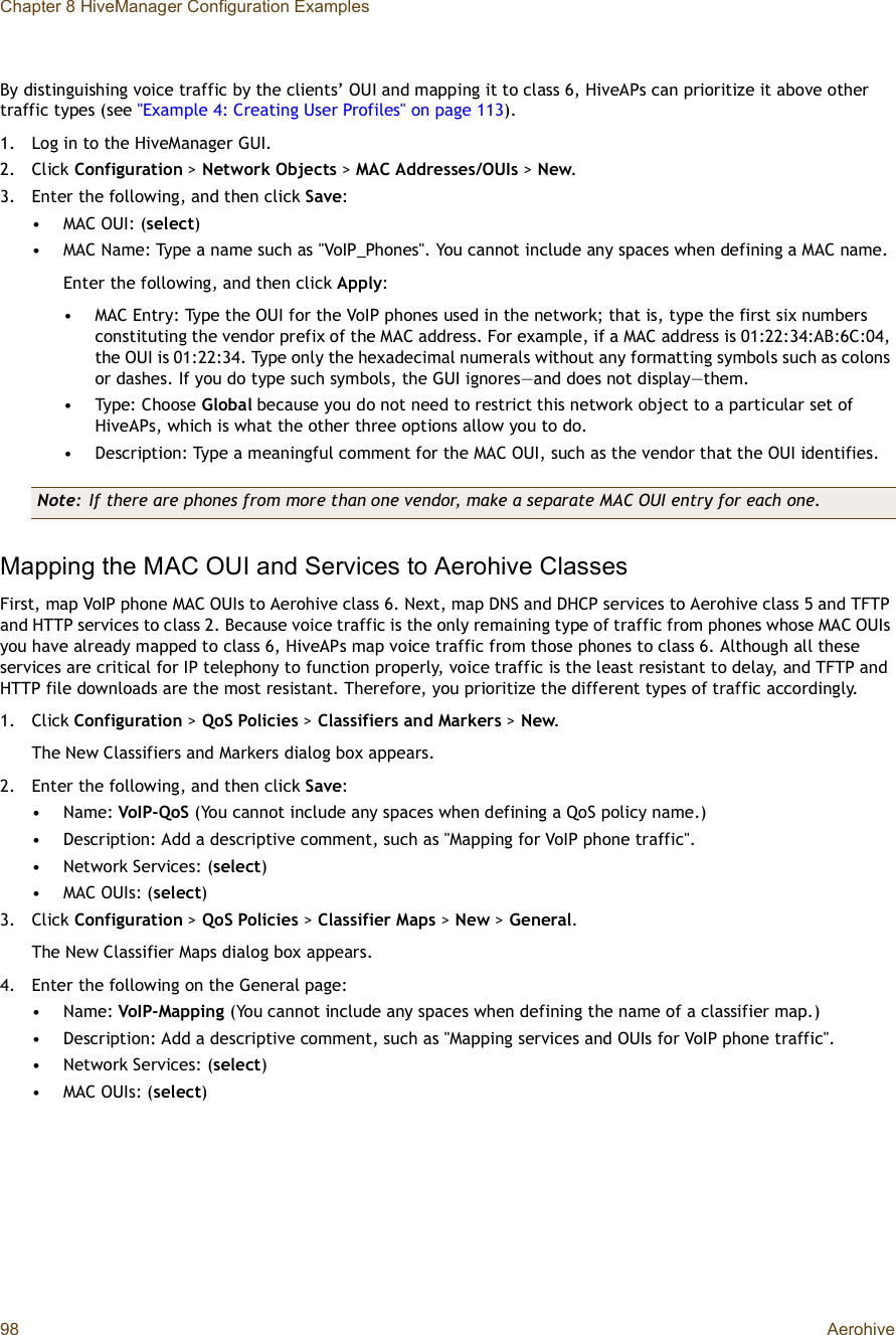 Chapter 8 HiveManager Configuration Examples98 AerohiveBy distinguishing voice traffic by the clients’ OUI and mapping it to class 6, HiveAPs can prioritize it above other traffic types (see &quot;Example 4: Creating User Profiles&quot; on page113).1.Log in to the HiveManager GUI.2.Click Configuration &gt; Network Objects &gt;MAC Addresses/OUIs &gt; New.3.Enter the following, and then click Save:•MAC OUI: (select)•MAC Name: Type a name such as &quot;VoIP_Phones&quot;. You cannot include any spaces when defining a MAC name.Enter the following, and then click Apply:•MAC Entry: Type the OUI for the VoIP phones used in the network; that is, type the first six numbers constituting the vendor prefix of the MAC address. For example, if a MAC address is 01:22:34:AB:6C:04, the OUI is 01:22:34. Type only the hexadecimal numerals without any formatting symbols such as colons or dashes. If you do type such symbols, the GUI ignores—and does not display—them.•Type: Choose Global because you do not need to restrict this network object to a particular set of HiveAPs, which is what the other three options allow you to do.•Description: Type a meaningful comment for the MAC OUI, such as the vendor that the OUI identifies.Mapping the MAC OUI and Services to Aerohive ClassesFirst, map VoIP phone MAC OUIs to Aerohive class 6. Next, map DNS and DHCP services to Aerohive class 5 and TFTP and HTTP services to class 2. Because voice traffic is the only remaining type of traffic from phones whose MAC OUIs you have already mapped to class 6, HiveAPs map voice traffic from those phones to class 6. Although all these services are critical for IP telephony to function properly, voice traffic is the least resistant to delay, and TFTP and HTTP file downloads are the most resistant. Therefore, you prioritize the different types of traffic accordingly.1.Click Configuration &gt; QoS Policies &gt;Classifiers and Markers &gt;New.The New Classifiers and Markers dialog box appears.2.Enter the following, and then click Save:•Name: VoIP-QoS (You cannot include any spaces when defining a QoS policy name.)•Description: Add a descriptive comment, such as &quot;Mapping for VoIP phone traffic&quot;.•Network Services: (select)•MAC OUIs: (select)3.Click Configuration &gt; QoS Policies &gt;Classifier Maps &gt;New &gt;General.The New Classifier Maps dialog box appears.4.Enter the following on the General page:•Name: VoIP-Mapping (You cannot include any spaces when defining the name of a classifier map.)•Description: Add a descriptive comment, such as &quot;Mapping services and OUIs for VoIP phone traffic&quot;.•Network Services: (select)•MAC OUIs: (select)Note: If there are phones from more than one vendor, make a separate MAC OUI entry for each one.