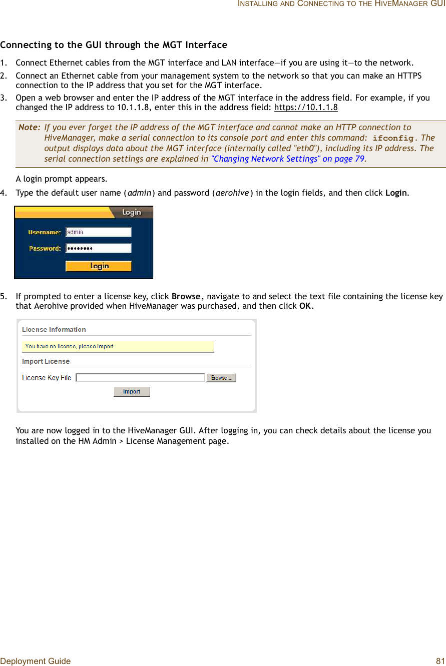 Deployment Guide 81 INSTALLINGAND CONNECTINGTOTHE HIVEMANAGER GUIConnecting to the GUI through the MGT Interface 1.Connect Ethernet cables from the MGT interface and LAN interface—if you are using it—to the network.2.Connect an Ethernet cable from your management system to the network so that you can make an HTTPS connection to the IP address that you set for the MGT interface.3.Open a web browser and enter the IP address of the MGT interface in the address field. For example, if you changed the IP address to 10.1.1.8, enter this in the address field: https://10.1.1.8A login prompt appears.4.Type the default user name (admin) and password (aerohive) in the login fields, and then click Login.5.If prompted to enter a license key, click Browse, navigate to and select the text file containing the license key that Aerohive provided when HiveManager was purchased, and then click OK.You are now logged in to the HiveManager GUI. After logging in, you can check details about the license you installed on the HM Admin &gt; License Management page.Note: If you ever forget the IP address of the MGT interface and cannot make an HTTP connection to HiveManager, make a serial connection to its console port and enter this command: ifconfig . The output displays data about the MGT interface (internally called &quot;eth0&quot;), including its IP address. The serial connection settings are explained in &quot;Changing Network Settings&quot; on page79.