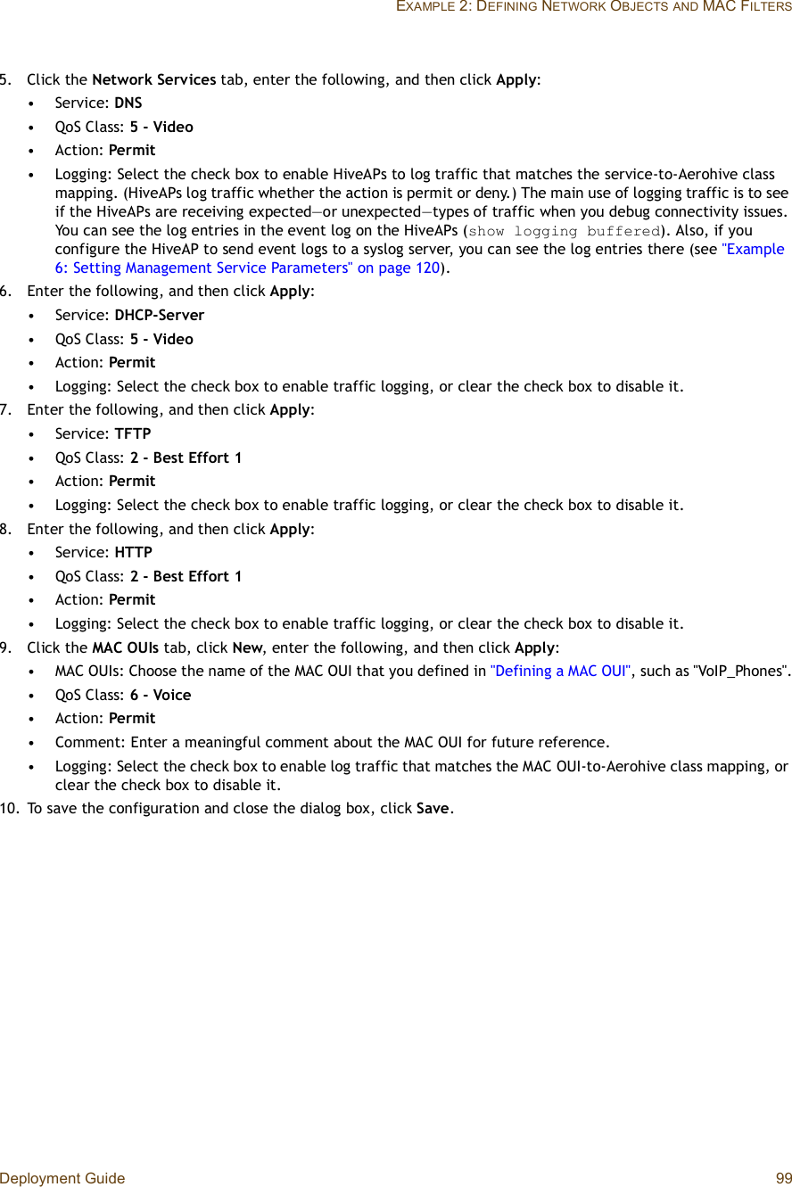 Deployment Guide 99EXAMPLE 2: DEFINING NETWORK OBJECTSAND MAC FILTERS5.Click the Network Services tab, enter the following, and then click Apply:•Service: DNS•QoS Class: 5 - Video•Action: Permit•Logging: Select the check box to enable HiveAPsto log traffic that matches the service-to-Aerohive class mapping. (HiveAPs log traffic whether the action is permit or deny.) The main use of logging traffic is to see if the HiveAPs are receiving expected—or unexpected—types of traffic when you debug connectivity issues. You can see the log entries in the event log on the HiveAPs (show logging buffered). Also, if you configure the HiveAP to send event logs to a syslog server, you can see the log entries there (see &quot;Example 6: Setting Management Service Parameters&quot; on page120).6.Enter the following, and then click Apply:•Service: DHCP-Server•QoS Class: 5 - Video•Action: Permit•Logging: Select the check box to enable traffic logging, or clear the check box to disable it.7.Enter the following, and then click Apply:•Service: TFTP•QoS Class: 2 - Best Effort 1•Action: Permit•Logging: Select the check box to enable traffic logging, or clear the check box to disable it.8.Enter the following, and then click Apply:•Service: HTTP•QoS Class: 2 - Best Effort 1•Action: Permit•Logging: Select the check box to enable traffic logging, or clear the check box to disable it.9.Click the MAC OUIs tab, click New, enter the following, and then click Apply:•MAC OUIs: Choose the name of the MAC OUI that you defined in &quot;Defining a MAC OUI&quot;, such as &quot;VoIP_Phones&quot;.•QoS Class: 6 - Voice•Action: Permit•Comment: Enter a meaningful comment about the MAC OUI for future reference.•Logging: Select the check box to enable log traffic that matches the MACOUI-to-Aerohive class mapping, or clear the check box to disable it.10.To save the configuration and close the dialog box, click Save.