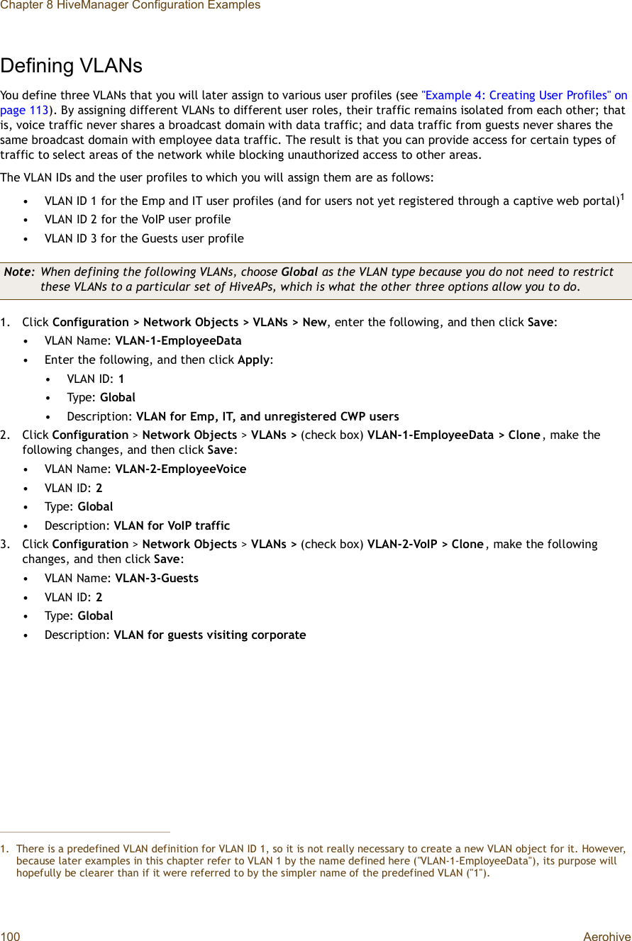 Chapter 8 HiveManager Configuration Examples100 AerohiveDefining VLANsYou define three VLANs that you will later assign to various user profiles (see &quot;Example 4: Creating User Profiles&quot; on page113). By assigning different VLANs to different user roles, their traffic remains isolated from each other; that is, voice traffic never shares a broadcast domain with data traffic; and data traffic from guests never shares the same broadcast domain with employee data traffic. The result is that you can provide access for certain types of traffic to select areas of the network while blocking unauthorized access to other areas.The VLAN IDs and the user profiles to which you will assign them are as follows:•VLAN ID 1 for the Emp and IT user profiles (and for users not yet registered through a captive web portal)1•VLAN ID 2 for the VoIP user profile•VLAN ID 3 for the Guests user profile1.Click Configuration &gt; Network Objects &gt; VLANs &gt; New, enter the following, and then click Save:•VLAN Name: VLAN-1-EmployeeData•Enter the following, and then click Apply:•VLAN ID: 1•Type: Global•Description: VLAN for Emp, IT, and unregistered CWP users2.Click Configuration &gt; Network Objects &gt; VLANs&gt; (check box) VLAN-1-EmployeeData &gt; Clone, make the following changes, and then click Save:•VLAN Name: VLAN-2-EmployeeVoice•VLAN ID: 2•Type: Global•Description: VLAN for VoIP traffic3.Click Configuration &gt; Network Objects &gt; VLANs&gt; (check box) VLAN-2-VoIP &gt; Clone, make the following changes, and then click Save:•VLAN Name: VLAN-3-Guests•VLAN ID: 2•Type: Global•Description: VLAN for guests visiting corporate1.There is a predefined VLAN definition for VLAN ID 1, so it is not really necessary to create a new VLAN object for it. However, because later examples in this chapter refer to VLAN 1 by the name defined here (&quot;VLAN-1-EmployeeData&quot;), its purpose will hopefully be clearer than if it were referred to by the simpler name of the predefined VLAN (&quot;1&quot;).Note: When defining the following VLANs, choose Global as the VLAN type because you do not need to restrict these VLANs to a particular set of HiveAPs, which is what the other three options allow you to do.