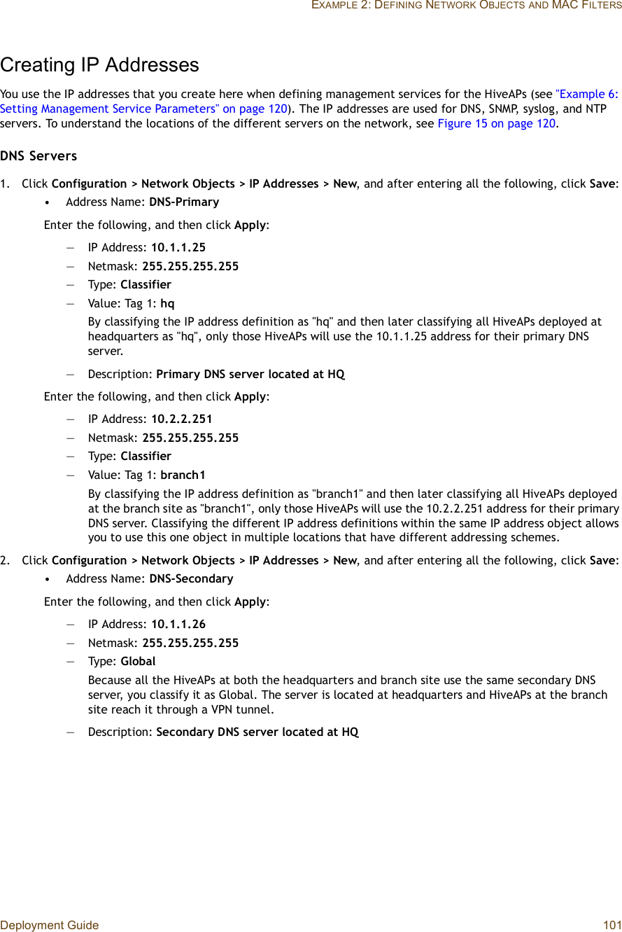 Deployment Guide 101EXAMPLE 2: DEFINING NETWORK OBJECTSAND MAC FILTERSCreating IP AddressesYou use the IP addresses that you create here when defining management services for the HiveAPs (see &quot;Example 6: Setting Management Service Parameters&quot; on page120). The IP addresses are used for DNS, SNMP, syslog, and NTP servers. To understand the locations of the different servers on the network, see Figure15 on page120.DNS Servers1.Click Configuration &gt; Network Objects &gt; IP Addresses &gt; New, and after entering all the following, click Save:•Address Name: DNS-PrimaryEnter the following, and then click Apply:—IP Address: 10.1.1.25—Netmask: 255.255.255.255—Type: Classifier—Value: Tag 1: hqBy classifying the IP address definition as &quot;hq&quot; and then later classifying all HiveAPs deployed at headquarters as &quot;hq&quot;, only those HiveAPs will use the 10.1.1.25 address for their primary DNS server.—Description: Primary DNS server located at HQEnter the following, and then click Apply:—IP Address: 10.2.2.251—Netmask: 255.255.255.255—Type: Classifier—Value: Tag 1: branch1By classifying the IP address definition as &quot;branch1&quot; and then later classifying all HiveAPs deployed at the branch site as &quot;branch1&quot;, only those HiveAPs will use the 10.2.2.251 address for their primary DNS server. Classifying the different IP address definitions within the same IP address object allows you to use this one object in multiple locations that have different addressing schemes.2.Click Configuration &gt; Network Objects &gt; IP Addresses &gt; New, and after entering all the following, click Save:•Address Name: DNS-SecondaryEnter the following, and then click Apply:—IP Address: 10.1.1.26—Netmask: 255.255.255.255—Type: GlobalBecause all the HiveAPs at both the headquarters and branch site use the same secondary DNS server, you classify it as Global. The server is located at headquarters and HiveAPs at the branch site reach it through a VPN tunnel.—Description: Secondary DNS server located at HQ