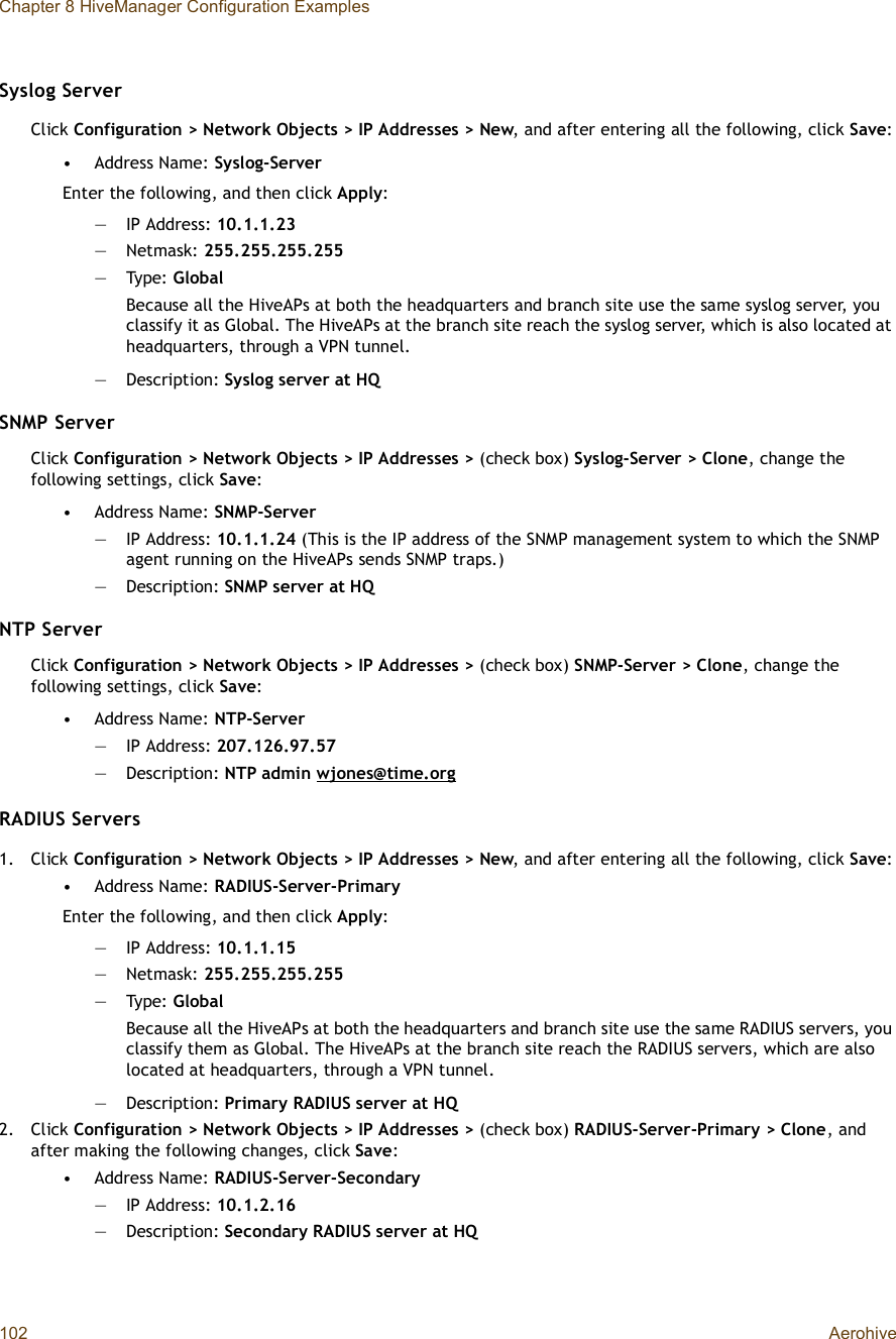 Chapter 8 HiveManager Configuration Examples102 AerohiveSyslog ServerClick Configuration &gt; Network Objects &gt; IP Addresses &gt; New, and after entering all the following, click Save:•Address Name: Syslog-ServerEnter the following, and then click Apply:—IP Address: 10.1.1.23—Netmask: 255.255.255.255—Type: GlobalBecause all the HiveAPs at both the headquarters and branch site use the same syslog server, you classify it as Global. The HiveAPs at the branch site reach the syslog server, which is also located at headquarters, through a VPN tunnel.—Description: Syslog server at HQSNMP ServerClick Configuration &gt; Network Objects &gt; IP Addresses &gt; (check box) Syslog-Server &gt; Clone, change the following settings, click Save:•Address Name: SNMP-Server—IP Address: 10.1.1.24 (This is the IP address of the SNMP management system to which the SNMP agent running on the HiveAPs sends SNMP traps.)—Description: SNMP server at HQNTP ServerClick Configuration &gt; Network Objects &gt; IP Addresses &gt; (check box) SNMP-Server &gt; Clone, change the following settings, click Save:•Address Name: NTP-Server—IP Address: 207.126.97.57—Description: NTP admin wjones@time.orgRADIUS Servers1.Click Configuration &gt; Network Objects &gt; IP Addresses &gt; New, and after entering all the following, click Save:•Address Name: RADIUS-Server-PrimaryEnter the following, and then click Apply:—IP Address: 10.1.1.15—Netmask: 255.255.255.255—Type: GlobalBecause all the HiveAPs at both the headquarters and branch site use the same RADIUS servers, you classify them as Global. The HiveAPs at the branch site reach the RADIUS servers, which are also located at headquarters, through a VPN tunnel.—Description: Primary RADIUS server at HQ2.Click Configuration &gt; Network Objects &gt; IP Addresses &gt; (check box) RADIUS-Server-Primary &gt; Clone, and after making the following changes, click Save:•Address Name: RADIUS-Server-Secondary—IP Address: 10.1.2.16—Description: Secondary RADIUS server at HQ