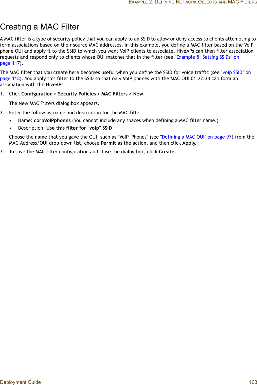 Deployment Guide 103EXAMPLE 2: DEFINING NETWORK OBJECTSAND MAC FILTERSCreating a MAC FilterA MAC filter is a type of security policy that you can apply to an SSID to allow or deny access to clients attempting to form associations based on their source MAC addresses. In this example, you define a MAC filter based on the VoIP phone OUI and apply it to the SSID to which you want VoIP clients to associate. HiveAPs can then filter association requests and respond only to clients whose OUI matches that in the filter (see &quot;Example 5: Setting SSIDs&quot; on page117).The MAC filter that you create here becomes useful when you define the SSID for voice traffic (see &quot;voip SSID&quot; on page118). You apply this filter to the SSID so that only VoIP phones with the MAC OUI 01:22:34 can form an association with the HiveAPs.1.Click Configuration &gt; Security Policies &gt;MAC Filters &gt; New.The New MAC Filters dialog box appears.2.Enter the following name and description for the MAC filter:•Name: corpVoIPphones (You cannot include any spaces when defining a MAC filter name.)•Description: Use this filter for &quot;voip&quot; SSIDChoose the name that you gave the OUI, such as &quot;VoIP_Phones&quot; (see &quot;Defining a MAC OUI&quot; on page97) from the MAC Address/OUI drop-down list, choose Permit as the action, and then click Apply.3.To save the MAC filter configuration and close the dialog box, click Create.