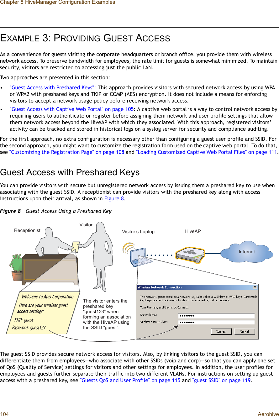 Chapter 8 HiveManager Configuration Examples104 AerohiveEXAMPLE 3:PROVIDING GUEST ACCESSAs a convenience for guests visiting the corporate headquarters or branch office, you provide them with wireless network access. To preserve bandwidth for employees, the rate limit for guests is somewhat minimized. To maintain security, visitors are restricted to accessing just the public LAN.Two approaches are presented in this section:•&quot;Guest Access with Preshared Keys&quot;: This approach provides visitors with secured network access by using WPA or WPA2 with preshared keys and TKIP or CCMP (AES) encryption. It does not include a means for enforcing visitors to accept a network usage policy before receiving network access.•&quot;Guest Access with Captive Web Portal&quot; on page105: A captive web portal is a way to control network access by requiring users to authenticate or register before assigning them network and user profile settings that allow them network access beyond the HiveAP with which they associated. With this approach, registered visitors’ activity can be tracked and stored in historical logs on a syslog server for security and compliance auditing.For the first approach, no extra configuration is necessary other than configuring a guest user profile and SSID. For the second approach, you might want to customize the registration form used on the captive web portal. To do that, see &quot;Customizing the Registration Page&quot; on page108 and &quot;Loading Customized Captive Web Portal Files&quot; on page111.Guest Access with Preshared KeysYou can provide visitors with secure but unregistered network access by issuing them a preshared key to use when associating with the guest SSID. A receptionist can provide visitors with the preshared key along with access instructions upon their arrival, as shown in Figure8.Figure 8  Guest Access Using a Preshared KeyThe guest SSID provides secure network access for visitors. Also, by linking visitors to the guest SSID, you can differentiate them from employees—who associate with other SSIDs (voip and corp)—so that you can apply one set of QoS (Quality of Service) settings for visitors and other settings for employees. In addition, the user profiles for employees and guests further separate their traffic into two different VLANs. For instructions on setting up guest access with a preshared key, see &quot;Guests QoS and User Profile&quot; on page115 and &quot;guest SSID&quot; on page119.Î»½»°¬·±²·-¬Ê·-·¬±®Ê·-·¬±®Ž- Ô¿°¬±° Ø·ª»ßÐ×²¬»®²»¬Ì¸» ª·-·¬±® »²¬»®- ¬¸» °®»-¸¿®»¼ µ»§ •¹«»-¬ïîíŒ ©¸»² º±®³·²¹ ¿² ¿--±½·¿¬·±² ©·¬¸ ¬¸» Ø·ª»ßÐ «-·²¹ ¬¸» ÍÍ×Ü •¹«»-¬Œò