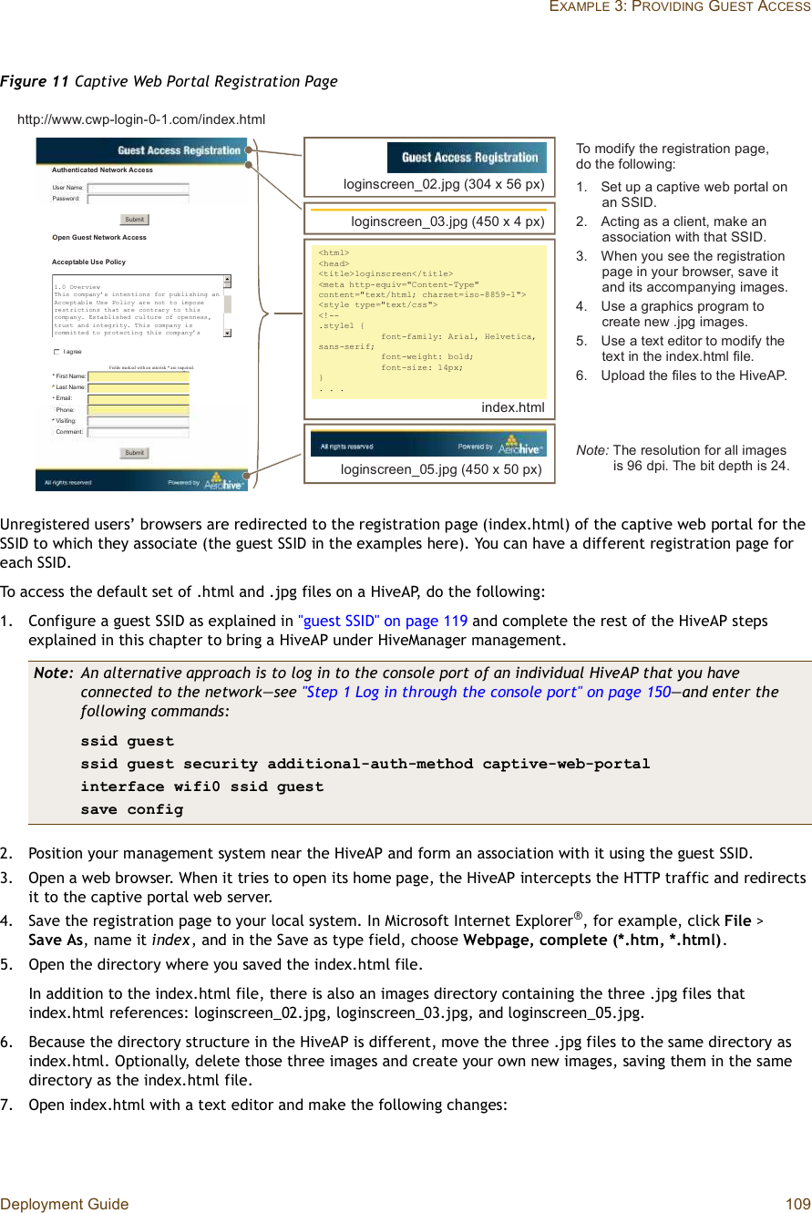 Deployment Guide 109EXAMPLE 3: PROVIDING GUEST ACCESSFigure 11 Captive Web Portal Registration PageUnregistered users’ browsers are redirected to the registration page (index.html) of the captive web portal for the SSID to which they associate (the guest SSID in the examples here). You can have a different registration page for each SSID.To access the default set of .html and .jpg files on a HiveAP, do the following:1.Configure a guest SSID as explained in &quot;guest SSID&quot; on page119 and complete the rest of the HiveAP steps explained in this chapter to bring a HiveAP under HiveManager management.2.Position your management system near the HiveAP and form an association with it using the guest SSID.3.Open a web browser. When it tries to open its home page, the HiveAP intercepts the HTTP traffic and redirects it to the captive portal web server.4.Save the registration page to your local system. In Microsoft Internet Explorer®, for example, click File &gt; SaveAs, name it index, and in the Save as type field, choose Webpage, complete (*.htm, *.html).5.Open the directory where you saved the index.html file.In addition to the index.html file, there is also an images directory containing the three .jpg files that index.html references: loginscreen_02.jpg, loginscreen_03.jpg, and loginscreen_05.jpg.6.Because the directory structure in the HiveAP is different, move the three .jpg files to the same directory as index.html. Optionally, delete those three images and create your own new images, saving them in the same directory as the index.html file.7.Open index.html with a text editor and make the following changes:Note: An alternative approach is to log in to the console port of an individual HiveAP that you have connected to the network—see &quot;Step 1 Log in through the console port&quot; on page150—and enter the following commands:ssid guestssid guest security additional-auth-method captive-web-portalinterface wifi0 ssid guestsave config´±¹·²-½®»»²Áðîò¶°¹ øíðì ¨ ëê °¨÷´±¹·²-½®»»²Áðëò¶°¹ øìëð ¨ ëð °¨÷ä¸¬³´âä¸»¿¼âä¬·¬´»â´±¹·²-½®»»²äñ¬·¬´»âä³»¬¿ ¸¬¬°ó»¯«·ªãþÝ±²¬»²¬óÌ§°»þ ½±²¬»²¬ãþ¬»¨¬ñ¸¬³´å ½¸¿®-»¬ã·-±óèèëçóïþâä-¬§´» ¬§°»ãþ¬»¨¬ñ½--þâäÿóóò-¬§´»ï ¥ º±²¬óº¿³·´§æ ß®·¿´ô Ø»´ª»¬·½¿ô -¿²-ó-»®·ºå º±²¬ó©»·¹¸¬æ ¾±´¼å º±²¬ó-·¦»æ ïì°¨å£ò ò ò·²¼»¨ò¸¬³´´±¹·²-½®»»²Áðíò¶°¹ øìëð ¨ ì °¨÷Ò±¬»æ Ì¸» ®»-±´«¬·±² º±® ¿´´ ·³¿¹»- ·- çê ¼°·ò Ì¸» ¾·¬ ¼»°¬¸ ·- îìòÌ± ³±¼·º§ ¬¸» ®»¹·-¬®¿¬·±² °¿¹»ô ¼± ¬¸» º±´´±©·²¹æïò  Í»¬ «° ¿ ½¿°¬·ª» ©»¾ °±®¬¿´ ±² ¿² ÍÍ×Üòîò  ß½¬·²¹ ¿- ¿ ½´·»²¬ô ³¿µ» ¿² ¿--±½·¿¬·±² ©·¬¸ ¬¸¿¬ ÍÍ×Üò íò  É¸»² §±« -»» ¬¸» ®»¹·-¬®¿¬·±² °¿¹» ·² §±«® ¾®±©-»®ô -¿ª» ·¬ ¿²¼ ·¬- ¿½½±³°¿²§·²¹ ·³¿¹»-òìò Ë-» ¿ ¹®¿°¸·½- °®±¹®¿³ ¬± ½®»¿¬» ²»© ò¶°¹ ·³¿¹»-òëò  Ë-» ¿ ¬»¨¬ »¼·¬±® ¬± ³±¼·º§ ¬¸» ¬»¨¬ ·² ¬¸» ·²¼»¨ò¸¬³´ º·´»òêò Ë°´±¿¼ ¬¸» º·´»- ¬± ¬¸» Ø·ª»ßÐò¸¬¬°æññ©©©ò½©°ó´±¹·²óðóïò½±³ñ·²¼»¨ò¸¬³´ß«¬¸»²¬·½¿¬»¼ Ò»¬©±®µ ß½½»--Ë-»® Ò¿³»æÐ¿--©±®¼æÑ°»² Ù«»-¬ Ò»¬©±®µ ß½½»--ß½½»°¬¿¾´» Ë-» Ð±´·½§Í«¾³·¬Í«¾³·¬× ¿¹®»»Ú·®-¬ Ò¿³»æÔ¿-¬ Ò¿³»æÛ³¿·´æÐ¸±²»æÊ·-·¬·²¹æÝ±³³»²¬æööööÚ·»´¼- ³¿®µ»¼ ©·¬¸ ¿² ¿-¬»®·-µ ö ¿®» ®»¯«·®»¼òïòð Ñª»®ª·»©Ì¸·- ½±³°¿²§Ž- ·²¬»²¬·±²- º±® °«¾´·-¸·²¹ ¿²ß½½»°¬¿¾´» Ë-» Ð±´·½§ ¿®» ²±¬ ¬± ·³°±-»®»-¬®·½¬·±²- ¬¸¿¬ ¿®» ½±²¬®¿®§ ¬± ¬¸·- ½±³°¿²§ò Û-¬¿¾´·-¸»¼ ½«´¬«®» ±º ±°»²²»--ô¬®«-¬ ¿²¼ ·²¬»¹®·¬§ò Ì¸·- ½±³°¿²§ ·-½±³³·¬¬»¼ ¬± °®±¬»½¬·²¹ ¬¸·- ½±³°¿²§Ž-