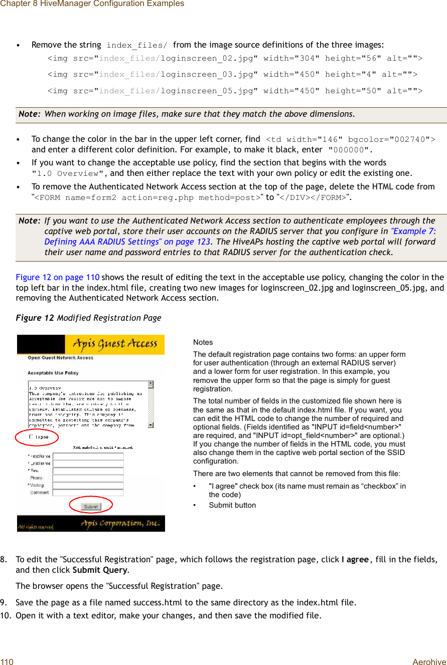 Chapter 8 HiveManager Configuration Examples110 Aerohive•Remove the string index_files/ from the image source definitions of the three images:&lt;img src=&quot;index_files/loginscreen_02.jpg&quot; width=&quot;304&quot; height=&quot;56&quot; alt=&quot;&quot;&gt;&lt;img src=&quot;index_files/loginscreen_03.jpg&quot; width=&quot;450&quot; height=&quot;4&quot; alt=&quot;&quot;&gt;&lt;img src=&quot;index_files/loginscreen_05.jpg&quot; width=&quot;450&quot; height=&quot;50&quot; alt=&quot;&quot;&gt;•To change the color in the bar in the upper left corner, find &lt;td width=&quot;146&quot; bgcolor=&quot;002740&quot;&gt; and enter a different color definition. For example, to make it black, enter &quot;000000&quot;.•If you want to change the acceptable use policy, find the section that begins with the words&quot;1.0Overview&quot;, and then either replace the text with your own policy or edit the existing one.•To remove the Authenticated Network Access section at the top of the page, delete the HTML code from &quot;&lt;FORM name=form2 action=reg.php method=post&gt;&quot; to &quot;&lt;/DIV&gt;&lt;/FORM&gt;&quot;.Figure12 on page110 shows the result of editing the text in the acceptable use policy, changing the color in the top left bar in the index.html file, creating two new images for loginscreen_02.jpg and loginscreen_05.jpg, and removing the Authenticated Network Access section.Figure 12 Modified Registration Page8.To edit the &quot;Successful Registration&quot; page, which follows the registration page, click I agree, fill in the fields, and then click Submit Query.The browser opens the &quot;Successful Registration&quot; page.9.Save the page as a file named success.html to the same directory as the index.html file.10.Open it with a text editor, make your changes, and then save the modified file.Note: When working on image files, make sure that they match the above dimensions.Note: If you want to use the Authenticated Network Access section to authenticate employees through the captive web portal, store their user accounts on the RADIUS server that you configure in &quot;Example 7: Defining AAA RADIUS Settings&quot; on page123. The HiveAPs hosting the captive web portal will forward their user name and password entries to that RADIUS server for the authentication check.NotesThe default registration page contains two forms: an upper form for user authentication (through an external RADIUS server) and a lower form for user registration. In this example, you remove the upper form so that the page is simply for guest registration.The total number of fields in the customized file shown here is the same as that in the default index.html file. If you want, you can edit the HTML code to change the number of required and optional fields. (Fields identified as &quot;INPUT id=field&lt;number&gt;&quot; are required, and &quot;INPUT id=opt_field&lt;number&gt;&quot; are optional.) If you change the number of fields in the HTML code, you must also change them in the captive web portal section of the SSID configuration.There are two elements that cannot be removed from this file: •&quot;I agree&quot; check box (its name must remain as “checkbox” in the code)•Submit button