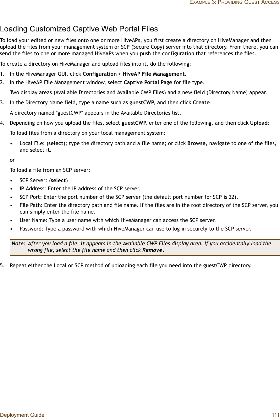 Deployment Guide 111EXAMPLE 3: PROVIDING GUEST ACCESSLoading Customized Captive Web Portal FilesTo load your edited or new files onto one or more HiveAPs, you first create a directory on HiveManager and then upload the files from your management system or SCP (Secure Copy) server into that directory. From there, you can send the files to one or more managed HiveAPs when you push the configuration that references the files. To create a directory on HiveManager and upload files into it, do the following:1.In the HiveManager GUI, click Configuration &gt; HiveAP File Management.2.In the HiveAP File Management window, select Captive Portal Page for file type.Two display areas (Available Directories and Available CWP Files) and a new field (Directory Name) appear.3.In the Directory Name field, type a name such as guestCWP, and then click Create.A directory named &quot;guestCWP&quot; appears in the Available Directories list.4.Depending on how you upload the files, select guestCWP, enter one of the following, and then click Upload:To load files from a directory on your local management system:•Local File: (select); type the directory path and a file name; or click Browse, navigate to one of the files, and select it.orTo load a file from an SCP server:•SCP Server: (select)•IP Address: Enter the IP address of the SCP server.•SCP Port: Enter the port number of the SCP server (the default port number for SCP is 22).•File Path: Enter the directory path and file name. If the files are in the root directory of the SCP server, you can simply enter the file name.•User Name: Type a user name with which HiveManager can access the SCP server.•Password: Type a password with which HiveManager can use to log in securely to the SCP server.5.Repeat either the Local or SCP method of uploading each file you need into the guestCWP directory.Note: After you load a file, it appears in the Available CWP Files display area. If you accidentally load the wrong file, select the file name and then click Remove.