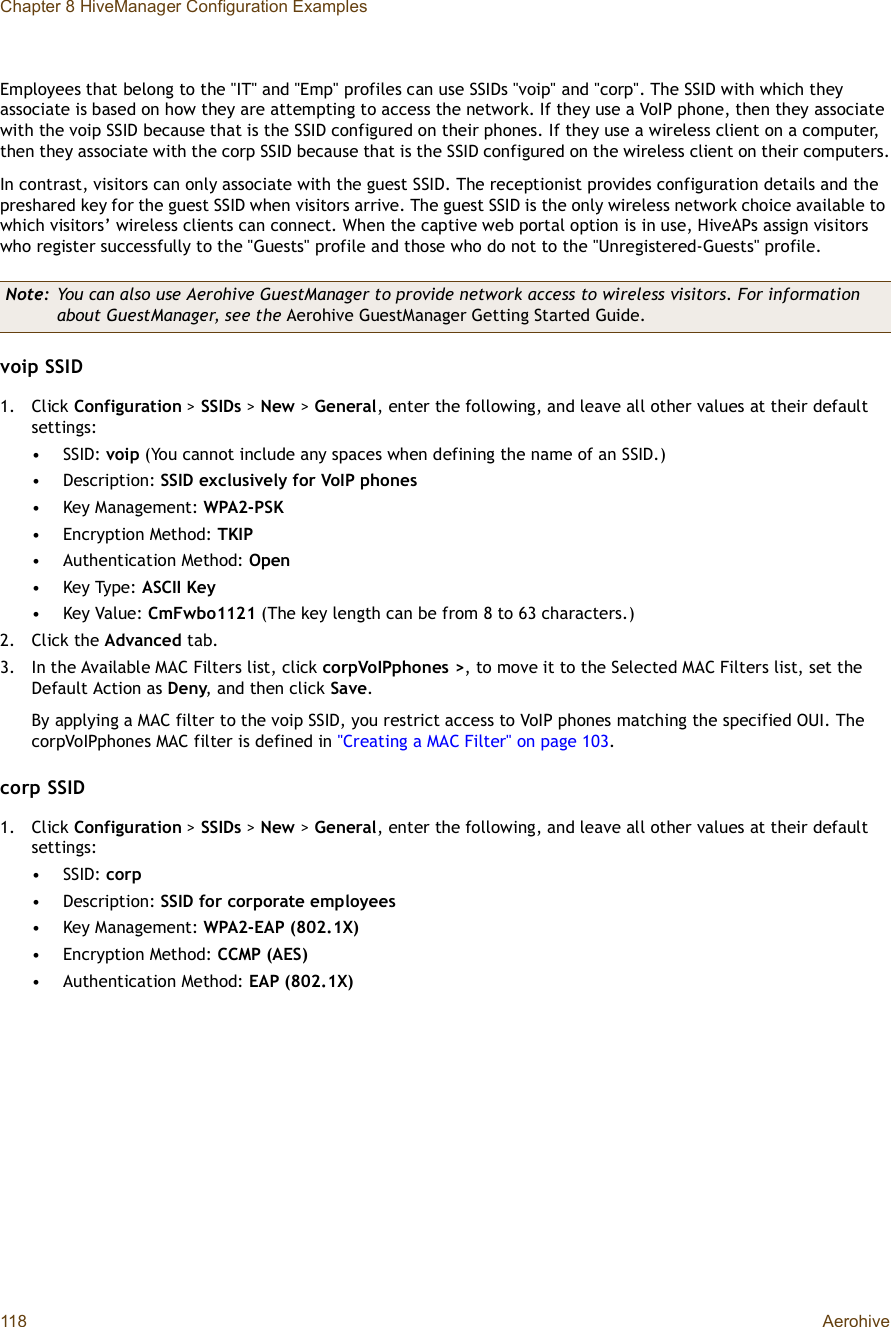 Chapter 8 HiveManager Configuration Examples118 AerohiveEmployees that belong to the &quot;IT&quot; and &quot;Emp&quot; profiles can use SSIDs &quot;voip&quot; and &quot;corp&quot;. The SSID with which they associate is based on how they are attempting to access the network. If they use a VoIP phone, then they associate with the voip SSID because that is the SSID configured on their phones. If they use a wireless client on a computer, then they associate with the corp SSID because that is the SSID configured on the wireless client on their computers.In contrast, visitors can only associate with the guest SSID. The receptionist provides configuration details and the preshared key for the guest SSID when visitors arrive. The guest SSID is the only wireless network choice available to which visitors’ wireless clients can connect. When the captive web portal option is in use, HiveAPs assign visitors who register successfully to the &quot;Guests&quot; profile and those who do not to the &quot;Unregistered-Guests&quot; profile.voip SSID1.Click Configuration &gt; SSIDs &gt; New &gt;General, enter the following, and leave all other values at their default settings:•SSID: voip (You cannot include any spaces when defining the name of an SSID.)•Description: SSID exclusively for VoIP phones•Key Management: WPA2-PSK•Encryption Method: TKIP•Authentication Method: Open•Key Type: ASCII Key•Key Value: CmFwbo1121 (The key length can be from 8 to 63 characters.)2.Click the Advanced tab.3.In the Available MAC Filters list, click corpVoIPphones&gt;, to move it to the Selected MAC Filters list, set the Default Action as Deny, and then click Save.By applying a MAC filter to the voip SSID, you restrict access to VoIP phones matching the specified OUI. The corpVoIPphones MAC filter is defined in &quot;Creating a MAC Filter&quot; on page103.corp SSID1.Click Configuration &gt; SSIDs &gt; New &gt;General, enter the following, and leave all other values at their default settings:•SSID: corp•Description: SSID for corporate employees•Key Management: WPA2-EAP (802.1X)•Encryption Method: CCMP (AES)•Authentication Method: EAP (802.1X)Note: You can also use Aerohive GuestManager to provide network access to wireless visitors. For information about GuestManager, see the Aerohive GuestManager Getting Started Guide.