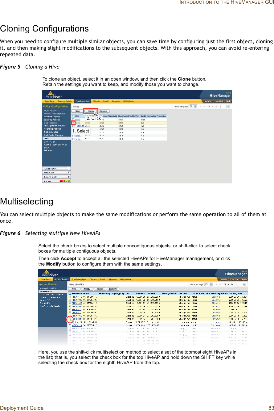 Deployment Guide 83 INTRODUCTIONTOTHE HIVEMANAGER GUICloning ConfigurationsWhen you need to configure multiple similar objects, you can save time by configuring just the first object, cloning it, and then making slight modifications to the subsequent objects. With this approach, you can avoid re-entering repeated data.Figure 5  Cloning a HiveMultiselectingYou can select multiple objects to make the same modifications or perform the same operation to all of them at once.Figure 6  Selecting Multiple New HiveAPsïò Í»´»½¬îò Ý´·½µTo clone an object, select it in an open window, and then click the Clone button. Retain the settings you want to keep, and modify those you want to change.Here, you use the shift-click multiselection method to select a set of the topmost eight HiveAPs in the list; that is, you select the check box for the top HiveAP and hold down the SHIFT key while selecting the check box for the eighth HiveAP from the top.Select the check boxes to select multiple noncontiguous objects, or shift-click to select check boxes for multiple contiguous objects.Then click Accept to accept all the selected HiveAPs for HiveManager management, or click the Modify button to configure them with the same settings.