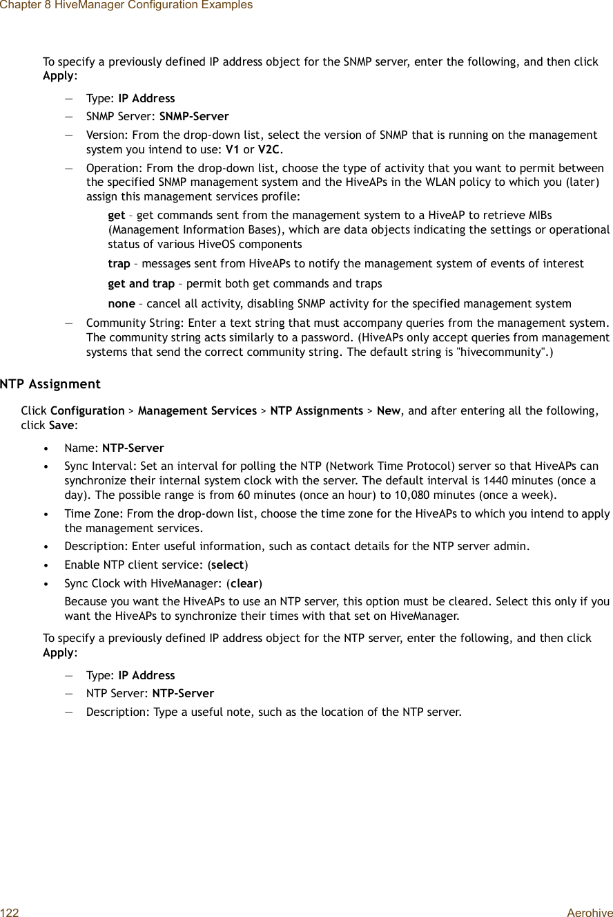 Chapter 8 HiveManager Configuration Examples122 AerohiveTo specify a previously defined IP address object for the SNMP server, enter the following, and then click Apply:—Type: IP Address—SNMP Server: SNMP-Server—Version: From the drop-down list, select the version of SNMP that is running on the management system you intend to use: V1 or V2C.—Operation: From the drop-down list, choose the type of activity that you want to permit between the specified SNMP management system and the HiveAPs in the WLAN policy to which you (later) assign this management services profile: get – get commands sent from the management system to a HiveAP to retrieve MIBs (Management Information Bases), which are data objects indicating the settings or operational status of various HiveOS componentstrap – messages sent from HiveAPs to notify the management system of events of interestget and trap – permit both get commands and trapsnone – cancel all activity, disabling SNMP activity for the specified management system—Community String: Enter a text string that must accompany queries from the management system. The community string acts similarly to a password. (HiveAPs only accept queries from management systems that send the correct community string. The default string is &quot;hivecommunity&quot;.)NTP AssignmentClick Configuration &gt; Management Services &gt;NTP Assignments &gt; New, and after entering all the following, click Save:•Name: NTP-Server•Sync Interval: Set an interval for polling the NTP (Network Time Protocol) server so that HiveAPs can synchronize their internal system clock with the server. The default interval is 1440 minutes (once a day). The possible range is from 60 minutes (once an hour) to 10,080 minutes (once a week).•Time Zone: From the drop-down list, choose the time zone for the HiveAPs to which you intend to apply the management services.•Description: Enter useful information, such as contact details for the NTP server admin.•Enable NTP client service: (select)•Sync Clock with HiveManager: (clear)Because you want the HiveAPs to use an NTP server, this option must be cleared. Select this only if you want the HiveAPs to synchronize their times with that set on HiveManager.To specify a previously defined IP address object for the NTP server, enter the following, and then click Apply:—Type: IP Address—NTP Server: NTP-Server—Description: Type a useful note, such as the location of the NTP server.