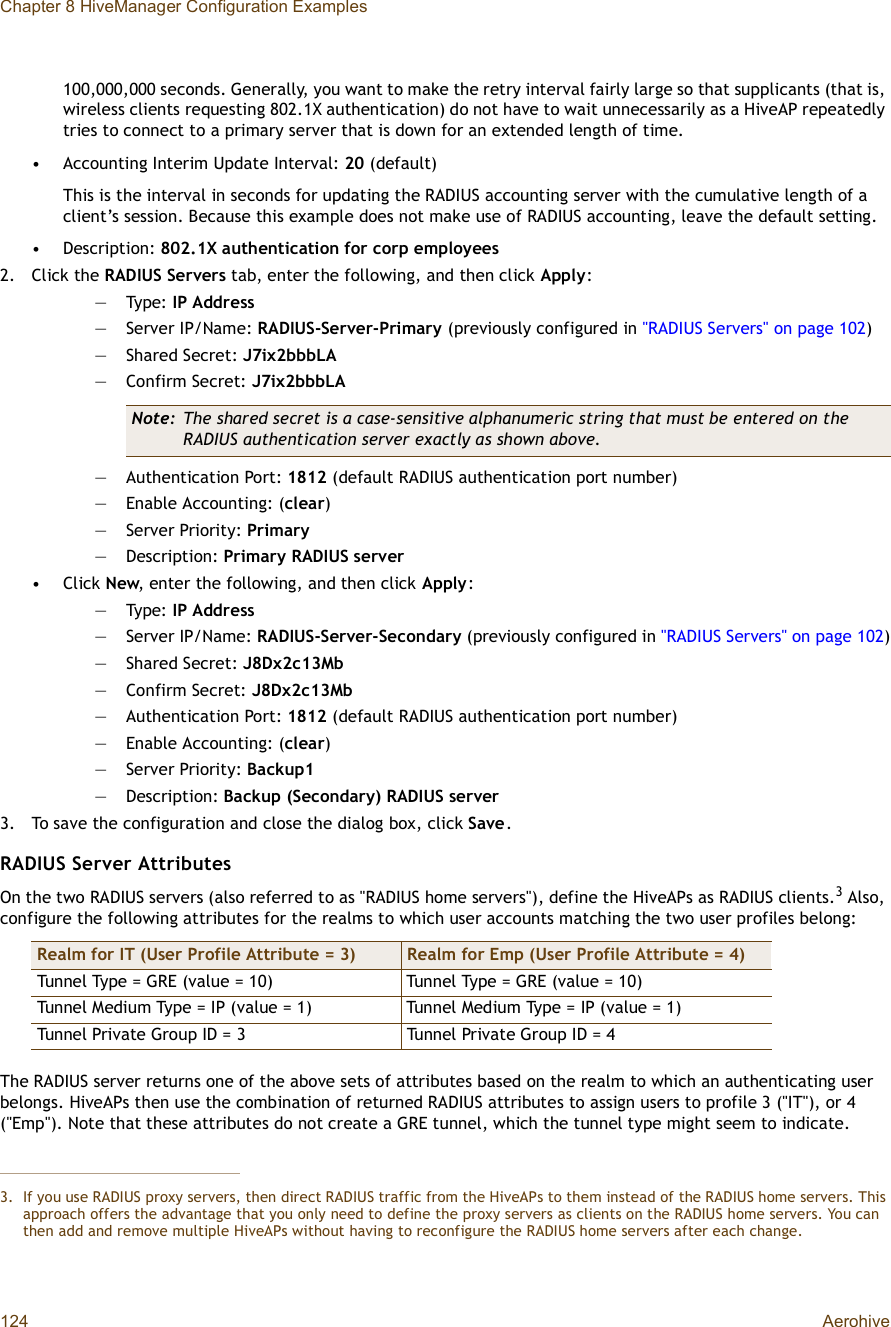 Chapter 8 HiveManager Configuration Examples124 Aerohive100,000,000 seconds. Generally, you want to make the retry interval fairly large so that supplicants (that is, wireless clients requesting 802.1X authentication) do not have to wait unnecessarily as a HiveAP repeatedly tries to connect to a primary server that is down for an extended length of time.•Accounting Interim Update Interval: 20 (default)This is the interval in seconds for updating the RADIUS accounting server with the cumulative length of a client’s session. Because this example does not make use of RADIUS accounting, leave the default setting.•Description: 802.1X authentication for corp employees2.Click the RADIUS Servers tab, enter the following, and then click Apply:—Type: IP Address—Server IP/Name: RADIUS-Server-Primary (previously configured in &quot;RADIUS Servers&quot; on page102)—Shared Secret: J7ix2bbbLA—Confirm Secret: J7ix2bbbLA—Authentication Port: 1812 (default RADIUS authentication port number)—Enable Accounting: (clear)—Server Priority: Primary—Description: Primary RADIUS server•Click New, enter the following, and then click Apply:—Type: IP Address—Server IP/Name: RADIUS-Server-Secondary (previously configured in &quot;RADIUS Servers&quot; on page102)—Shared Secret: J8Dx2c13Mb—Confirm Secret: J8Dx2c13Mb—Authentication Port: 1812 (default RADIUS authentication port number)—Enable Accounting: (clear)—Server Priority: Backup1—Description: Backup (Secondary) RADIUS server3.To save the configuration and close the dialog box, click Save.RADIUS Server AttributesOn the two RADIUS servers (also referred to as &quot;RADIUS home servers&quot;), define the HiveAPs as RADIUS clients.3 Also, configure the following attributes for the realms to which user accounts matching the two user profiles belong:The RADIUS server returns one of the above sets of attributes based on the realm to which an authenticating user belongs. HiveAPs then use the combination of returned RADIUS attributes to assign users to profile 3 (&quot;IT&quot;), or 4 (&quot;Emp&quot;). Note that these attributes do not create a GRE tunnel, which the tunnel type might seem to indicate.Note: The shared secret is a case-sensitive alphanumeric string that must be entered on the RADIUS authentication server exactly as shown above.3.If you use RADIUS proxy servers, then direct RADIUS traffic from the HiveAPs to them instead of the RADIUS home servers. Thisapproach offers the advantage that you only need to define the proxy servers as clients on the RADIUS home servers. You can then add and remove multiple HiveAPs without having to reconfigure the RADIUS home servers after each change.Realm for IT (User Profile Attribute = 3) Realm for Emp (User Profile Attribute = 4)Tunnel Type = GRE (value = 10)Tunnel Type = GRE (value = 10)Tunnel Medium Type = IP (value = 1)Tunnel Medium Type = IP (value = 1)Tunnel Private Group ID = 3Tunnel Private Group ID = 4