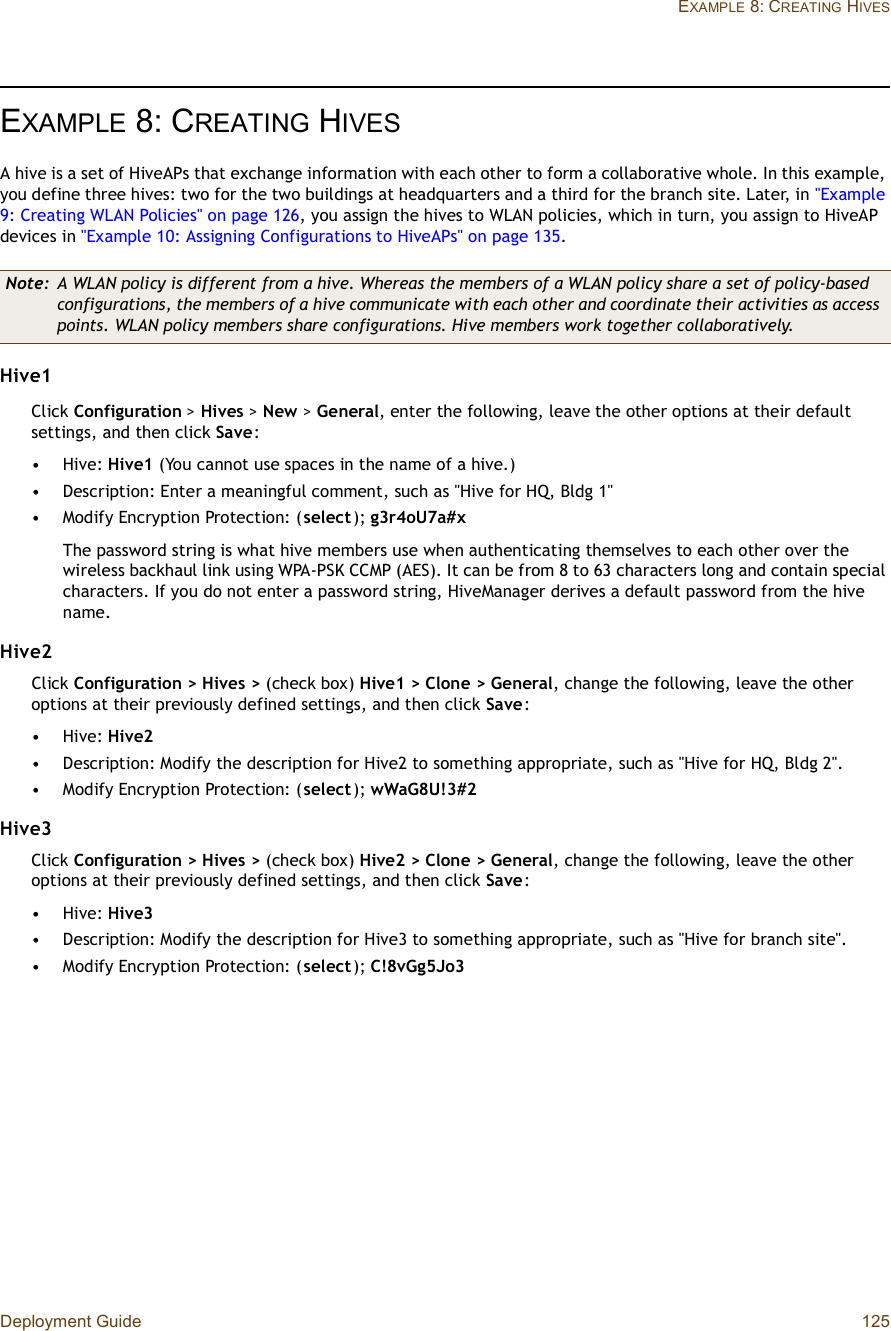 Deployment Guide 125EXAMPLE 8: CREATING HIVESEXAMPLE 8:CREATING HIVESA hive is a set of HiveAPs that exchange information with each other to form a collaborative whole. In this example, you define three hives: two for the two buildings at headquarters and a third for the branch site. Later, in &quot;Example 9: Creating WLAN Policies&quot; on page126, you assign the hives to WLAN policies, which in turn, you assign to HiveAP devices in &quot;Example 10: Assigning Configurations to HiveAPs&quot; on page135.Hive1Click Configuration &gt; Hives &gt;New &gt;General, enter the following, leave the other options at their default settings, and then click Save:•Hive: Hive1 (You cannot use spaces in the name of a hive.)•Description: Enter a meaningful comment, such as &quot;Hive for HQ, Bldg 1&quot;•Modify Encryption Protection: (select); g3r4oU7a#xThe password string is what hive members use when authenticating themselves to each other over the wireless backhaul link using WPA-PSK CCMP (AES). It can be from 8 to 63 characters long and contain special characters. If you do not enter a password string, HiveManager derives a default password from the hive name.Hive2Click Configuration &gt; Hives &gt; (check box) Hive1 &gt; Clone &gt; General, change the following, leave the other options at their previously defined settings, and then click Save:•Hive: Hive2•Description: Modify the description for Hive2 to something appropriate, such as &quot;Hive for HQ, Bldg 2&quot;.•Modify Encryption Protection: (select); wWaG8U!3#2Hive3Click Configuration &gt; Hives &gt; (check box) Hive2 &gt; Clone &gt; General, change the following, leave the other options at their previously defined settings, and then click Save:•Hive: Hive3•Description: Modify the description for Hive3 to something appropriate, such as &quot;Hive for branch site&quot;.•Modify Encryption Protection: (select); C!8vGg5Jo3Note: A WLAN policy is different from a hive. Whereas the members of a WLAN policy share a set of policy-based configurations, the members of a hive communicate with each other and coordinate their activities as access points. WLAN policy members share configurations. Hive members work together collaboratively.