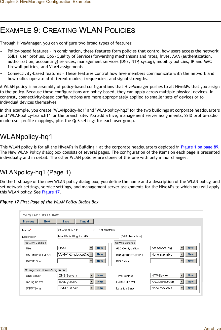 Chapter 8 HiveManager Configuration Examples126 AerohiveEXAMPLE 9:CREATING WLAN POLICIESThrough HiveManager, you can configure two broad types of features:•Policy-based features – In combination, these features form policies that control how users access the network: SSIDs, user profiles, QoS (Quality of Service) forwarding mechanisms and rates, hives, AAA (authentication, authorization, accounting) services, management services (DNS, NTP, syslog), mobility policies, IP and MAC firewall policies, and VLAN assignments.•Connectivity-based features – These features control how hive members communicate with the network and how radios operate at different modes, frequencies, and signal strengths.A WLAN policy is an assembly of policy-based configurations that HiveManager pushes to all HiveAPs that you assign to the policy. Because these configurations are policy-based, they can apply across multiple physical devices. In contrast, connectivity-based configurations are more appropriately applied to smaller sets of devices or to individual devices themselves.In this example, you create &quot;WLANpolicy-hq1&quot; and &quot;WLANpolicy-hq2&quot; for the two buildings at corporate headquarters and &quot;WLANpolicy-branch1&quot; for the branch site. You add a hive, management server assignments, SSID profile–radio mode–user profile mappings, plus the QoS settings for each user group.WLANpolicy-hq1This WLAN policy is for all the HiveAPs in Building 1 at the corporate headquarters depicted in Figure1 on page89.The New WLAN Policy dialog box consists of several pages. The configuration of the items on each page is presented individually and in detail. The other WLAN policies are clones of this one with only minor changes.WLANpolicy-hq1 (Page 1)On the first page of the new WLAN policy dialog box, you define the name and a description of the WLAN policy, and set network settings, service settings, and management server assignments for the HiveAPs to which you will apply this WLAN policy. See Figure17.Figure 17 First Page of the WLAN Policy Dialog Box