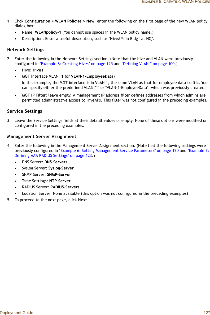 Deployment Guide 127EXAMPLE 9: CREATING WLAN POLICIES1.Click Configuration &gt; WLAN Policies &gt; New, enter the following on the first page of the new WLAN policy dialog box:•Name: WLANpolicy-1 (You cannot use spaces in the WLAN policy name.)•Description: Enter a useful description, such as &quot;HiveAPs in Bldg1 at HQ&quot;.Network Settings2.Enter the following in the Network Settings section. (Note that the hive and VLAN were previously configured in &quot;Example 8: Creating Hives&quot; on page125 and &quot;Defining VLANs&quot; on page100.)•Hive: Hive1•MGT Interface VLAN: 1(or VLAN-1-EmployeeData)In this example, the MGT interface is in VLAN 1, the same VLAN as that for employee data traffic. You can specify either the predefined VLAN &quot;1&quot; or &quot;VLAN-1-EmployeeData&quot;, which was previously created.•MGT IP Filter: leave empty. A management IP address filter defines addresses from which admins are permitted administrative access to HiveAPs. This filter was not configured in the preceding examples.Service Settings3.Leave the Service Settings fields at their default values or empty. None of these options were modified or configured in the preceding examples.Management Server Assignment4.Enter the following in the Management Server Assignment section. (Note that the following settings were previously configured in &quot;Example 6: Setting Management Service Parameters&quot; on page120 and &quot;Example 7: Defining AAA RADIUS Settings&quot; on page123.)•DNS Server: DNS-Servers•Syslog Server: Syslog-Server•SNMP Server: SNMP-Server•Time Settings: NTP-Server•RADIUS Server: RADIUS-Servers•Location Server: None available (this option was not configured in the preceding examples)5.To proceed to the next page, click Next .