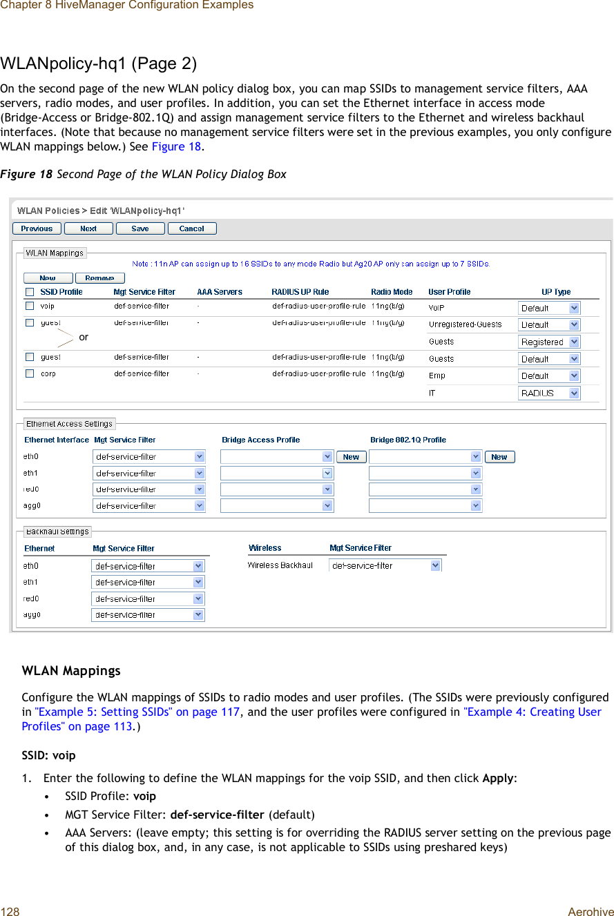 Chapter 8 HiveManager Configuration Examples128 AerohiveWLANpolicy-hq1 (Page 2)On the second page of the new WLAN policy dialog box, you can map SSIDs to management service filters, AAA servers, radio modes, and user profiles. In addition, you can set the Ethernet interface in access mode (Bridge-Access or Bridge-802.1Q) and assign management service filters to the Ethernet and wireless backhaul interfaces. (Note that because no management service filters were set in the previous examples, you only configure WLAN mappings below.) See Figure18.Figure 18 Second Page of the WLAN Policy Dialog BoxWLAN MappingsConfigure the WLAN mappings of SSIDs to radio modes and user profiles. (The SSIDs were previously configured in &quot;Example 5: Setting SSIDs&quot; on page117, and the user profiles were configured in &quot;Example 4: Creating User Profiles&quot; on page113.)SSID: voip1.Enter the following to define the WLAN mappings for the voip SSID, and then click Apply:•SSID Profile: voip•MGT Service Filter: def-service-filter (default)•AAA Servers: (leave empty; this setting is for overriding the RADIUS server setting on the previous page of this dialog box, and, in any case, is not applicable to SSIDs using preshared keys)or