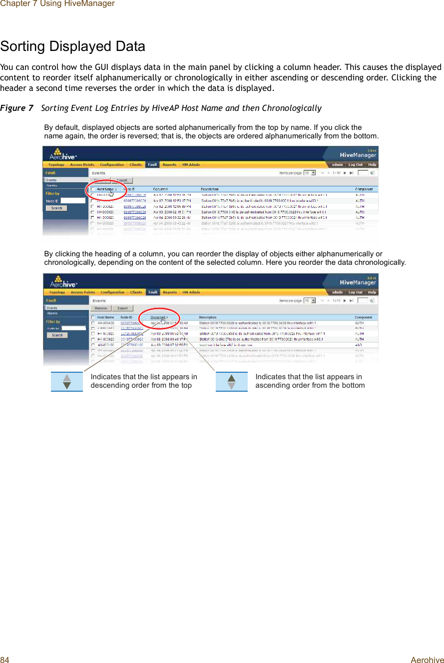 Chapter 7 Using HiveManager84 AerohiveSorting Displayed DataYou can control how the GUI displays data in the main panel by clicking a column header. This causes the displayed content to reorder itself alphanumerically or chronologically in either ascending or descending order. Clicking the header a second time reverses the order in which the data is displayed.Figure 7  Sorting Event Log Entries by HiveAP Host Name and then Chronologically×²¼·½¿¬»- ¬¸¿¬ ¬¸» ´·-¬ ¿°°»¿®- ·² ¼»-½»²¼·²¹ ±®¼»® º®±³ ¬¸» ¬±°×²¼·½¿¬»- ¬¸¿¬ ¬¸» ´·-¬ ¿°°»¿®- ·² ¿-½»²¼·²¹ ±®¼»® º®±³ ¬¸» ¾±¬¬±³By default, displayed objects are sorted alphanumerically from the top by name. If you click the name again, the order is reversed; that is, the objects are ordered alphanumerically from the bottom.By clicking the heading of a column, you can reorder the display of objects either alphanumerically or chronologically, depending on the content of the selected column. Here you reorder the data chronologically.