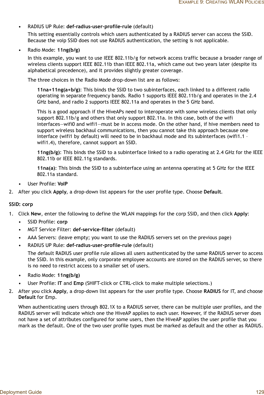 Deployment Guide 129EXAMPLE 9: CREATING WLAN POLICIES•RADIUS UP Rule: def-radius-user-profile-rule (default)This setting essentially controls which users authenticated by a RADIUS server can access the SSID. Because the voip SSID does not use RADIUS authentication, the setting is not applicable.•Radio Mode: 11ng(b/g)In this example, you want to use IEEE 802.11b/g for network access traffic because a broader range of wireless clients support IEEE 802.11b than IEEE 802.11a, which came out two years later (despite its alphabetical precedence), and it provides slightly greater coverage.The three choices in the Radio Mode drop-down list are as follows:11na+11ng(a+b/g): This binds the SSID to two subinterfaces, each linked to a different radio operating in separate frequency bands. Radio 1 supports IEEE 802.11b/g and operates in the 2.4 GHz band, and radio 2 supports IEEE 802.11a and operates in the 5 GHz band.This is a good approach if the HiveAPs need to interoperate with some wireless clients that only support 802.11b/g and others that only support 802.11a. In this case, both of the wifi interfaces—wifi0 and wifi1—must be in access mode. On the other hand, if hive members need to support wireless backhaul communications, then you cannot take this approach because one interface (wifi1 by default) will need to be in backhaul mode and its subinterfaces (wifi1.1 – wifi1.4), therefore, cannot support an SSID.11ng(b/g): This binds the SSID to a subinterface linked to a radio operating at 2.4 GHz for the IEEE 802.11b or IEEE 802.11g standards.11na(a): This binds the SSID to a subinterface using an antenna operating at 5 GHz for the IEEE 802.11a standard.•User Profile: VoIP2.After you click Apply, a drop-down list appears for the user profile type. Choose Default.SSID: corp1.Click New, enter the following to define the WLAN mappings for the corp SSID, and then click Apply:•SSID Profile: corp•MGT Service Filter: def-service-filter (default)•AAA Servers: (leave empty; you want to use the RADIUS servers set on the previous page)•RADIUS UP Rule: def-radius-user-profile-rule (default)The default RADIUS user profile rule allows all users authenticated by the same RADIUS server to access the SSID. In this example, only corporate employee accounts are stored on the RADIUS server, so there is no need to restrict access to a smaller set of users.•Radio Mode: 11ng(b/g)•User Profile: IT and Emp (SHIFT-click or CTRL-click to make multiple selections.)2.After you click Apply, a drop-down list appears for the user profile type. Choose RADIUS for IT, and choose Default for Emp.When authenticating users through 802.1X to a RADIUS server, there can be multiple user profiles, and the RADIUS server will indicate which one the HiveAP applies to each user. However, if the RADIUS server does not have a set of attributes configured for some users, then the HiveAP applies the user profile that you mark as the default. One of the two user profile types must be marked as default and the other as RADIUS.