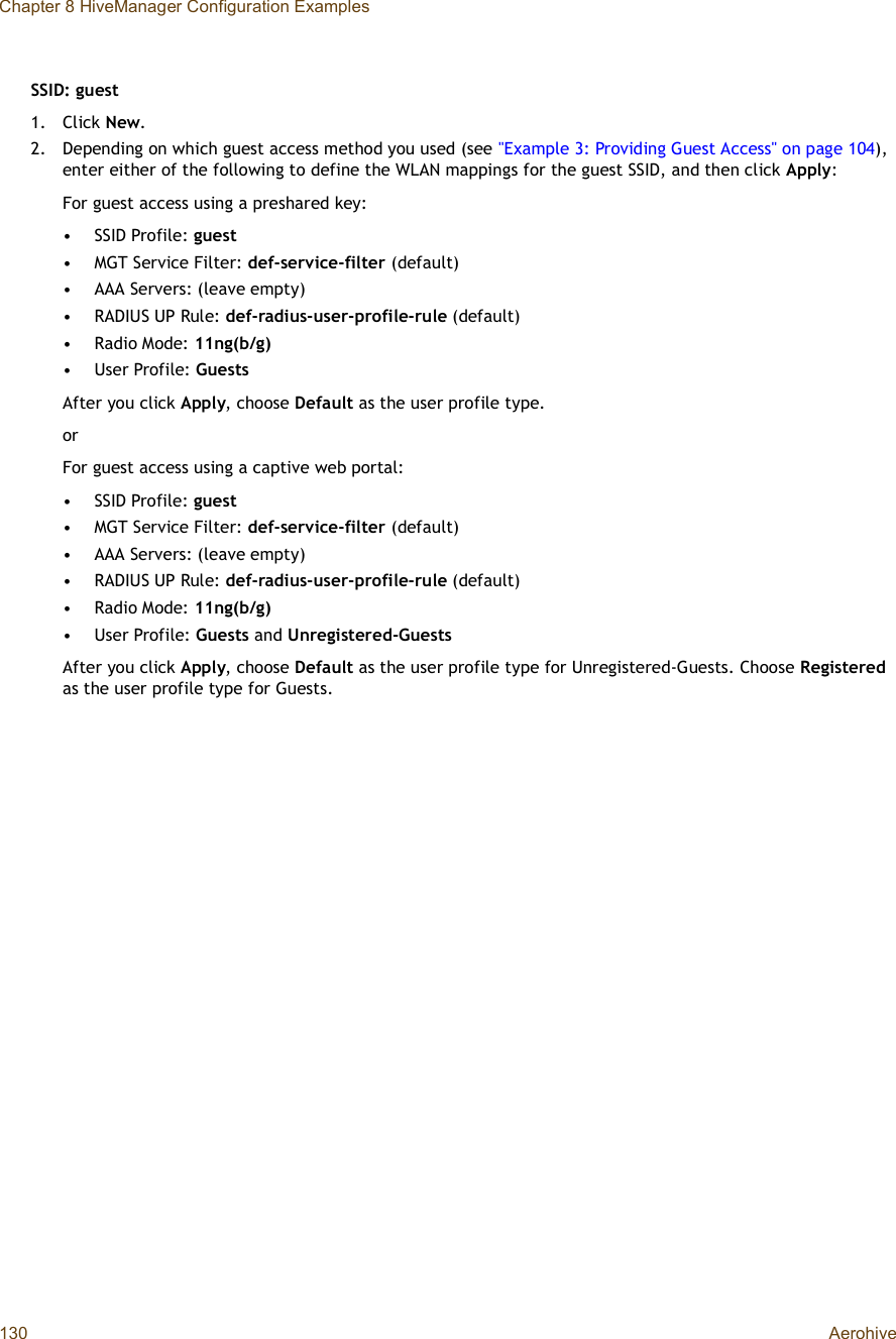 Chapter 8 HiveManager Configuration Examples130 AerohiveSSID: guest1.Click New.2.Depending on which guest access method you used (see &quot;Example 3: Providing Guest Access&quot; on page104),enter either of the following to define the WLAN mappings for the guest SSID, and then click Apply:For guest access using a preshared key: •SSID Profile: guest•MGT Service Filter: def-service-filter (default)•AAA Servers: (leave empty)•RADIUS UP Rule: def-radius-user-profile-rule (default)•Radio Mode: 11ng(b/g)•User Profile: GuestsAfter you click Apply, choose Default as the user profile type.orFor guest access using a captive web portal: •SSID Profile: guest•MGT Service Filter: def-service-filter (default)•AAA Servers: (leave empty)•RADIUS UP Rule: def-radius-user-profile-rule (default)•Radio Mode: 11ng(b/g)•User Profile: Guests and Unregistered-GuestsAfter you click Apply, choose Default as the user profile type for Unregistered-Guests. Choose Registeredas the user profile type for Guests.