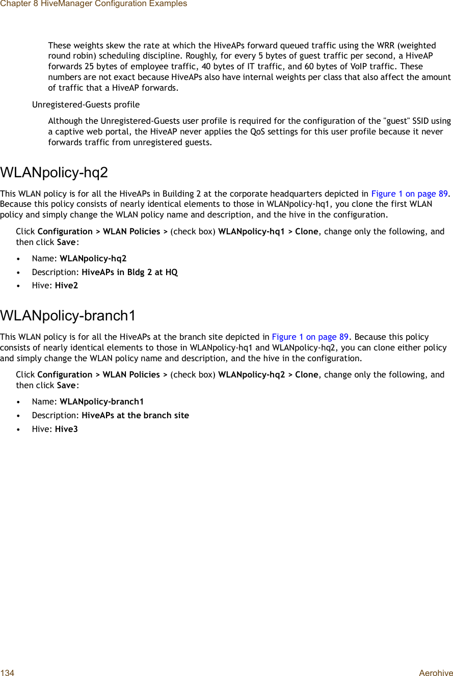 Chapter 8 HiveManager Configuration Examples134 AerohiveThese weights skew the rate at which the HiveAPs forward queued traffic using the WRR (weighted round robin) scheduling discipline. Roughly, for every 5 bytes of guest traffic per second, a HiveAP forwards 25 bytes of employee traffic, 40 bytes of IT traffic, and 60 bytes of VoIP traffic. These numbers are not exact because HiveAPs also have internal weights per class that also affect the amount of traffic that a HiveAP forwards.Unregistered-Guests profileAlthough the Unregistered-Guests user profile is required for the configuration of the &quot;guest&quot; SSID using a captive web portal, the HiveAP never applies the QoS settings for this user profile because it never forwards traffic from unregistered guests.WLANpolicy-hq2This WLAN policy is for all the HiveAPs in Building 2 at the corporate headquarters depicted in Figure1 on page89.Because this policy consists of nearly identical elements to those in WLANpolicy-hq1, you clone the first WLAN policy and simply change the WLAN policy name and description, and the hive in the configuration.Click Configuration &gt; WLAN Policies &gt; (check box) WLANpolicy-hq1 &gt; Clone, change only the following, and then click Save:•Name: WLANpolicy-hq2•Description: HiveAPs in Bldg 2 at HQ•Hive: Hive2WLANpolicy-branch1This WLAN policy is for all the HiveAPs at the branch site depicted in Figure1 on page89. Because this policy consists of nearly identical elements to those in WLANpolicy-hq1 and WLANpolicy-hq2, you can clone either policy and simply change the WLAN policy name and description, and the hive in the configuration.Click Configuration &gt; WLAN Policies &gt; (check box) WLANpolicy-hq2 &gt; Clone, change only the following, and then click Save:•Name: WLANpolicy-branch1•Description: HiveAPs at the branch site•Hive: Hive3