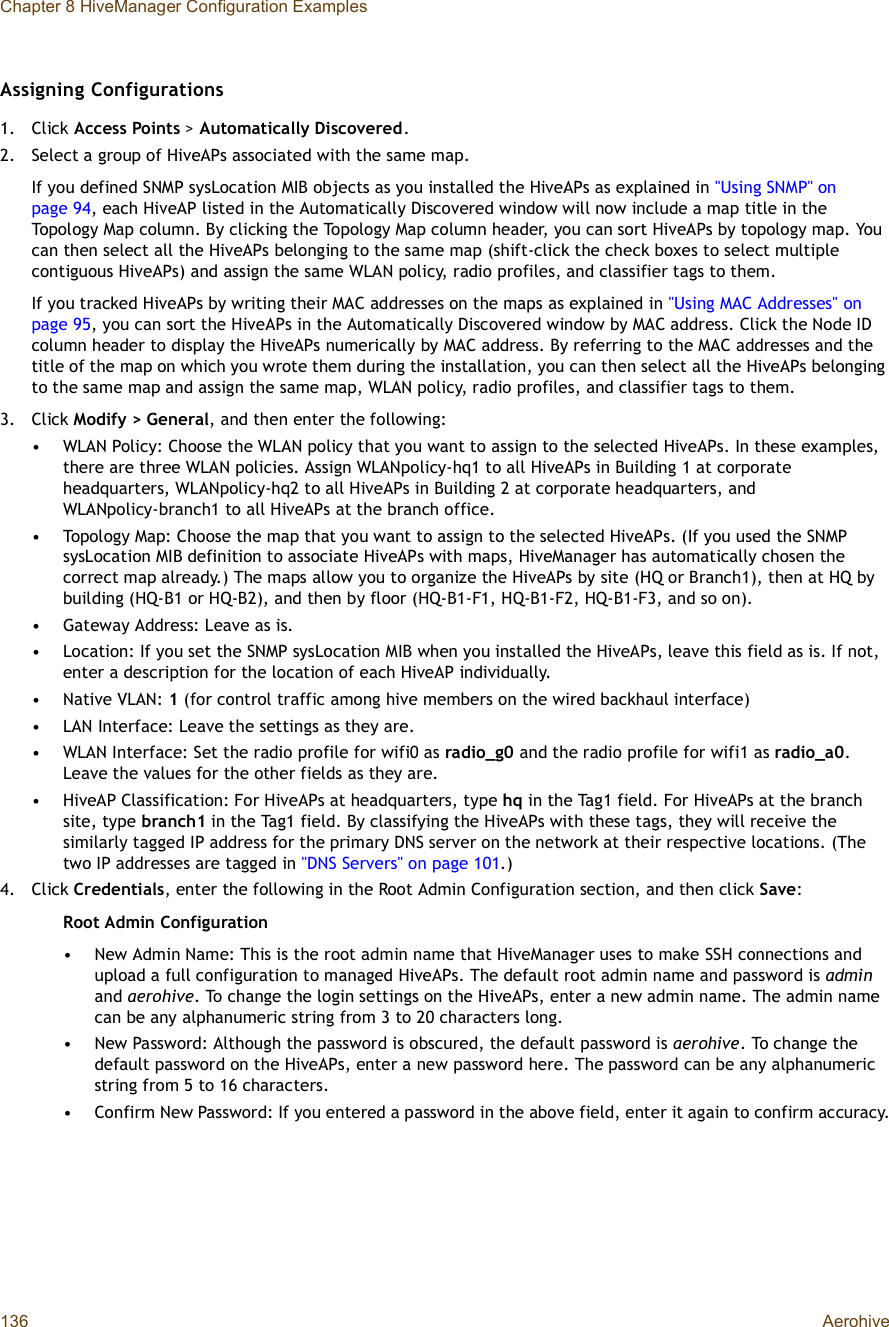 Chapter 8 HiveManager Configuration Examples136 AerohiveAssigning Configurations1.Click Access Points &gt;Automatically Discovered.2.Select a group of HiveAPs associated with the same map.If you defined SNMP sysLocation MIB objects as you installed the HiveAPs as explained in &quot;Using SNMP&quot; on page94, each HiveAP listed in the Automatically Discovered window will now include a map title in the Topology Map column. By clicking the Topology Map column header, you can sort HiveAPs by topology map. You can then select all the HiveAPs belonging to the same map (shift-click the check boxes to select multiple contiguous HiveAPs) and assign the same WLAN policy, radio profiles, and classifier tags to them.If you tracked HiveAPs by writing their MAC addresses on the maps as explained in &quot;Using MAC Addresses&quot; on page95, you can sort the HiveAPs in the Automatically Discovered window by MAC address. Click the Node ID column header to display the HiveAPs numerically by MAC address. By referring to the MAC addresses and the title of the map on which you wrote them during the installation, you can then select all the HiveAPs belonging to the same map and assign the same map, WLAN policy, radio profiles, and classifier tags to them.3.Click Modify &gt; General, and then enter the following:•WLAN Policy: Choose the WLAN policy that you want to assign to the selected HiveAPs. In these examples, there are three WLAN policies. Assign WLANpolicy-hq1 to all HiveAPs in Building 1 at corporate headquarters, WLANpolicy-hq2 to all HiveAPs in Building 2 at corporate headquarters, and WLANpolicy-branch1 to all HiveAPs at the branch office.•Topology Map: Choose the map that you want to assign to the selected HiveAPs. (If you used the SNMP sysLocation MIB definition to associate HiveAPs with maps, HiveManager has automatically chosen the correct map already.) The maps allow you to organize the HiveAPs by site (HQ or Branch1), then at HQ by building (HQ-B1 or HQ-B2), and then by floor (HQ-B1-F1, HQ-B1-F2, HQ-B1-F3, and so on).•Gateway Address: Leave as is.•Location: If you set the SNMP sysLocation MIB when you installed the HiveAPs, leave this field as is. If not, enter a description for the location of each HiveAP individually.•Native VLAN: 1 (for control traffic among hive members on the wired backhaul interface)•LAN Interface: Leave the settings as they are.•WLAN Interface: Set the radio profile for wifi0 as radio_g0 and the radio profile for wifi1 as radio_a0.Leave the values for the other fields as they are.•HiveAP Classification: For HiveAPs at headquarters, type hq in the Tag1 field. For HiveAPs at the branch site, type branch1 in the Tag1 field. By classifying the HiveAPs with these tags, they will receive the similarly tagged IP address for the primary DNS server on the network at their respective locations. (The two IP addresses are tagged in &quot;DNS Servers&quot; on page101.)4.Click Credentials, enter the following in the Root Admin Configuration section, and then click Save:Root Admin Configuration•New Admin Name: This is the root admin name that HiveManager uses to make SSH connections and upload a full configuration to managed HiveAPs. The default root admin name and password is adminand aerohive. To change the login settings on the HiveAPs, enter a new admin name. The admin name can be any alphanumeric string from 3 to 20 characters long.•New Password: Although the password is obscured, the default password is aerohive. To change the default password on the HiveAPs, enter a new password here. The password can be any alphanumeric string from 5 to 16 characters.•Confirm New Password: If you entered a password in the above field, enter it again to confirm accuracy.