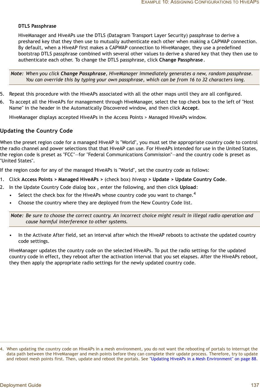 Deployment Guide 137EXAMPLE 10: ASSIGNING CONFIGURATIONSTO HIVEAPSDTLS PassphraseHiveManager and HiveAPs use the DTLS (Datagram Transport Layer Security) passphrase to derive a preshared key that they then use to mutually authenticate each other when making a CAPWAP connection. By default, when a HiveAP first makes a CAPWAP connection to HiveManager, they use a predefined bootstrap DTLS passphrase combined with several other values to derive a shared key that they then use to authenticate each other. To change the DTLS passphrase, click Change Passphrase.5.Repeat this procedure with the HiveAPs associated with all the other maps until they are all configured.6.To accept all the HiveAPs for management through HiveManager, select the top check box to the left of &quot;Host Name&quot; in the header in the Automatically Discovered window, and then click Accept.HiveManager displays accepted HiveAPs in the Access Points &gt; Managed HiveAPs window.Updating the Country CodeWhen the preset region code for a managed HiveAP is &quot;World&quot;, you must set the appropriate country code to control the radio channel and power selections that that HiveAP can use. For HiveAPs intended for use in the United States, the region code is preset as &quot;FCC&quot;—for &quot;Federal Communications Commission&quot;—and the country code is preset as &quot;United States&quot;.If the region code for any of the managed HiveAPs is &quot;World&quot;, set the country code as follows:1.Click Access Points &gt; Managed HiveAPs &gt; (check box) hiveap &gt; Update &gt; Update Country Code.2.In the Update Country Code dialog box , enter the following, and then click Upload:•Select the check box for the HiveAPs whose country code you want to change.4•Choose the country where they are deployed from the New Country Code list.•In the Activate After field, set an interval after which the HiveAP reboots to activate the updated country code settings.HiveManager updates the country code on the selected HiveAPs. To put the radio settings for the updated country code in effect, they reboot after the activation interval that you set elapses. After the HiveAPs reboot, they then apply the appropriate radio settings for the newly updated country code.Note: When you click Change Passphrase, HiveManager immediately generates a new, random passphrase. You can override this by typing your own passphrase, which can be from 16 to 32 characters long.4.When updating the country code on HiveAPs in a mesh environment, you do not want the rebooting of portals to interrupt the data path between the HiveManager and mesh points before they can complete their update process. Therefore, try to update and reboot mesh points first. Then, update and reboot the portals. See &quot;Updating HiveAPs in a Mesh Environment&quot; on page88.Note: Be sure to choose the correct country. An incorrect choice might result in illegal radio operation and cause harmful interference to other systems.