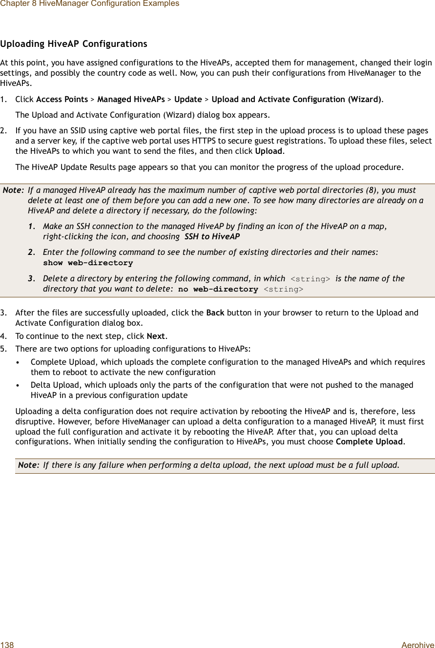 Chapter 8 HiveManager Configuration Examples138 AerohiveUploading HiveAP ConfigurationsAt this point, you have assigned configurations to the HiveAPs, accepted them for management, changed their login settings, and possibly the country code as well. Now, you can push their configurations from HiveManager to the HiveAPs.1.Click Access Points &gt;Managed HiveAPs &gt; Update &gt;Upload and Activate Configuration (Wizard).The Upload and Activate Configuration (Wizard) dialog box appears.2.If you have an SSID using captive web portal files, the first step in the upload process is to upload these pages and a server key, if the captive web portal uses HTTPS to secure guest registrations. To upload these files, select the HiveAPs to which you want to send the files, and then click Upload.The HiveAP Update Results page appears so that you can monitor the progress of the upload procedure.3.After the files are successfully uploaded, click the Back button in your browser to return to the Upload and Activate Configuration dialog box.4.To continue to the next step, click Next.5.There are two options for uploading configurations to HiveAPs: •Complete Upload, which uploads the complete configuration to the managed HiveAPs and which requires them to reboot to activate the new configuration•Delta Upload, which uploads only the parts of the configuration that were not pushed to the managed HiveAP in a previous configuration updateUploading a delta configuration does not require activation by rebooting the HiveAP and is, therefore, less disruptive. However, before HiveManager can upload a delta configuration to a managed HiveAP, it must first upload the full configuration and activate it by rebooting the HiveAP. After that, you can upload delta configurations. When initially sending the configuration to HiveAPs, you must choose Complete Upload.Note: If a managed HiveAP already has the maximum number of captive web portal directories (8), you must delete at least one of them before you can add a new one. To see how many directories are already on a HiveAP and delete a directory if necessary, do the following:1. Make an SSH connection to the managed HiveAP by finding an icon of the HiveAP on a map, right-clicking the icon, and choosing SSH to HiveAP2. Enter the following command to see the number of existing directories and their names:show web-directory3. Delete a directory by entering the following command, in which &lt;string&gt; is the name of the directory that you want to delete: no web-directory &lt;string&gt;Note: If there is any failure when performing a delta upload, the next upload must be a full upload.