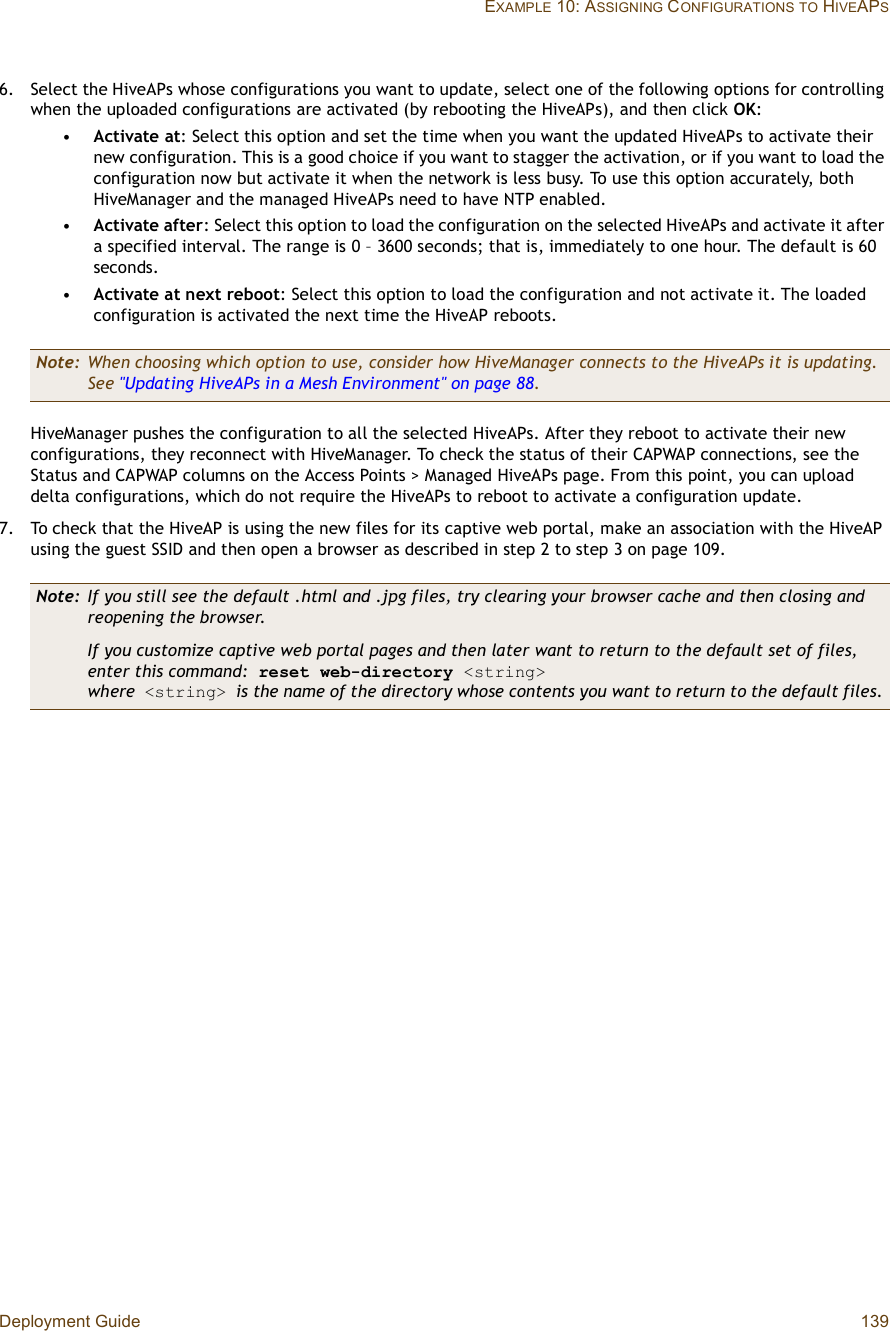 Deployment Guide 139EXAMPLE 10: ASSIGNING CONFIGURATIONSTO HIVEAPS6.Select the HiveAPs whose configurations you want to update, select one of the following options for controlling when the uploaded configurations are activated (by rebooting the HiveAPs), and then click OK:•Activate at: Select this option and set the time when you want the updated HiveAPs to activate their new configuration. This is a good choice if you want to stagger the activation, or if you want to load the configuration now but activate it when the network is less busy. To use this option accurately, both HiveManager and the managed HiveAPs need to have NTP enabled.•Activate after: Select this option to load the configuration on the selected HiveAPs and activate it after a specified interval. The range is 0 – 3600 seconds; that is, immediately to one hour. The default is 60 seconds.•Activate at next reboot: Select this option to load the configuration and not activate it. The loaded configuration is activated the next time the HiveAP reboots.HiveManager pushes the configuration to all the selected HiveAPs. After they reboot to activate their new configurations, they reconnect with HiveManager. To check the status of their CAPWAP connections, see the Status and CAPWAP columns on the Access Points &gt; Managed HiveAPs page. From this point, you can upload delta configurations, which do not require the HiveAPs to reboot to activate a configuration update.7.To check that the HiveAP is using the new files for its captive web portal, make an association with the HiveAP using the guest SSID and then open a browser as described in step2 to step3 on page 109.Note: When choosing which option to use, consider how HiveManager connects to the HiveAPs it is updating. See &quot;Updating HiveAPs in a Mesh Environment&quot; on page88.Note: If you still see the default .html and .jpg files, try clearing your browser cache and then closing and reopening the browser.If you customize captive web portal pages and then later want to return to the default set of files, enter this command: reset web-directory &lt;string&gt;where &lt;string&gt; is the name of the directory whose contents you want to return to the default files.