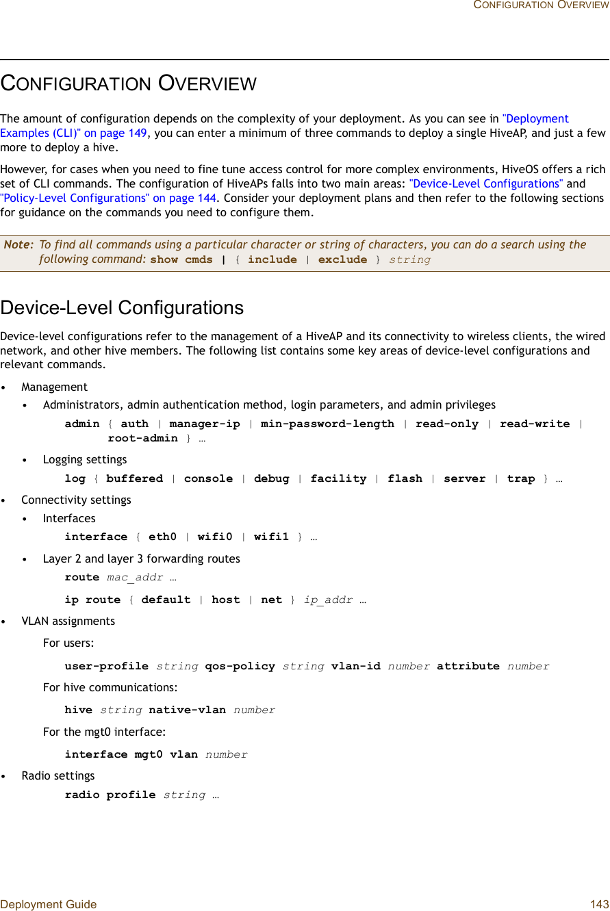 Deployment Guide 143 CONFIGURATION OVERVIEWCONFIGURATION OVERVIEWThe amount of configuration depends on the complexity of your deployment. As you can see in &quot;Deployment Examples (CLI)&quot; on page149, you can enter a minimum of three commands to deploy a single HiveAP, and just a few more to deploy a hive.However, for cases when you need to fine tune access control for more complex environments, HiveOS offers a rich set of CLI commands. The configuration of HiveAPs falls into two main areas: &quot;Device-Level Configurations&quot; and &quot;Policy-Level Configurations&quot; on page144. Consider your deployment plans and then refer to the following sections for guidance on the commands you need to configure them.Device-Level ConfigurationsDevice-level configurations refer to the management of a HiveAP and its connectivity to wireless clients, the wired network, and other hive members. The following list contains some key areas of device-level configurations and relevant commands.•Management•Administrators, admin authentication method, login parameters, and admin privileges admin { auth | manager-ip | min-password-length | read-only | read-write | root-admin } …•Logging settingslog { buffered | console | debug | facility | flash | server | trap } …•Connectivity settings•Interfacesinterface { eth0 | wifi0 | wifi1 } …•Layer 2 and layer 3 forwarding routesroute mac_addr …ip route { default |host | net } ip_addr …•VLAN assignmentsFor users:user-profile string qos-policy string vlan-id number attribute numberFor hive communications:hive string native-vlan numberFor the mgt0 interface:interface mgt0 vlan number•Radio settingsradio profile string …Note: To find all commands using a particular character or string of characters, you can do a search using the following command: show cmds | { include | exclude }string