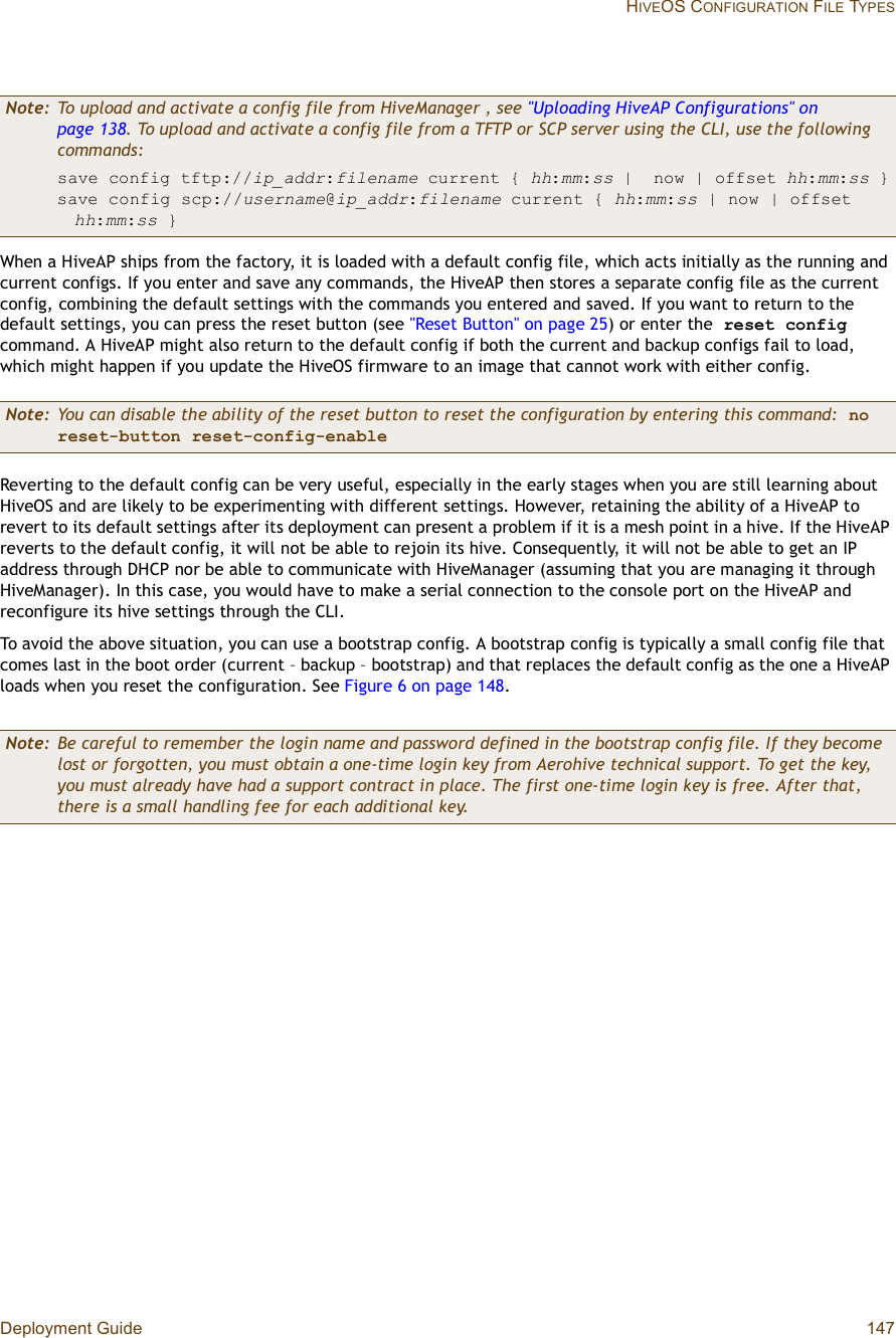 Deployment Guide 147 HIVEOS CONFIGURATION FILE TYPESWhen a HiveAP ships from the factory, it is loaded with a default config file, which acts initially as the running and current configs. If you enter and save any commands, the HiveAP then stores a separate config file as the current config, combining the default settings with the commands you entered and saved. If you want to return to the default settings, you can press the reset button (see &quot;Reset Button&quot; on page25) or enter the resetconfig command. A HiveAP might also return to the default config if both the current and backup configs fail to load, which might happen if you update the HiveOS firmware to an image that cannot work with either config.Reverting to the default config can be very useful, especially in the early stages when you are still learning about HiveOS and are likely to be experimenting with different settings. However, retaining the ability of a HiveAP to revert to its default settings after its deployment can present a problem if it is a mesh point in a hive. If the HiveAP reverts to the default config, it will not be able to rejoin its hive. Consequently, it will not be able to get an IP address through DHCP nor be able to communicate with HiveManager (assuming that you are managing it through HiveManager). In this case, you would have to make a serial connection to the console port on the HiveAP and reconfigure its hive settings through the CLI.To avoid the above situation, you can use a bootstrap config. A bootstrap config is typically a small config file that comes last in the boot order (current – backup – bootstrap) and that replaces the default config as the one a HiveAP loads when you reset the configuration. See Figure6 on page148.Note: To upload and activate a config file from HiveManager , see &quot;Uploading HiveAP Configurations&quot; on page138. To upload and activate a config file from a TFTP or SCP server using the CLI, use the following commands:save config tftp://ip_addr:filename current { hh:mm:ss | now | offset hh:mm:ss }save config scp://username@ip_addr:filename current { hh:mm:ss | now | offset hh:mm:ss }Note: You can disable the ability of the reset button to reset the configuration by entering this command: no reset-button reset-config-enableNote: Be careful to remember the login name and password defined in the bootstrap config file. If they become lost or forgotten, you must obtain a one-time login key from Aerohive technical support. To get the key, you must already have had a support contract in place. The first one-time login key is free. After that, there is a small handling fee for each additional key.