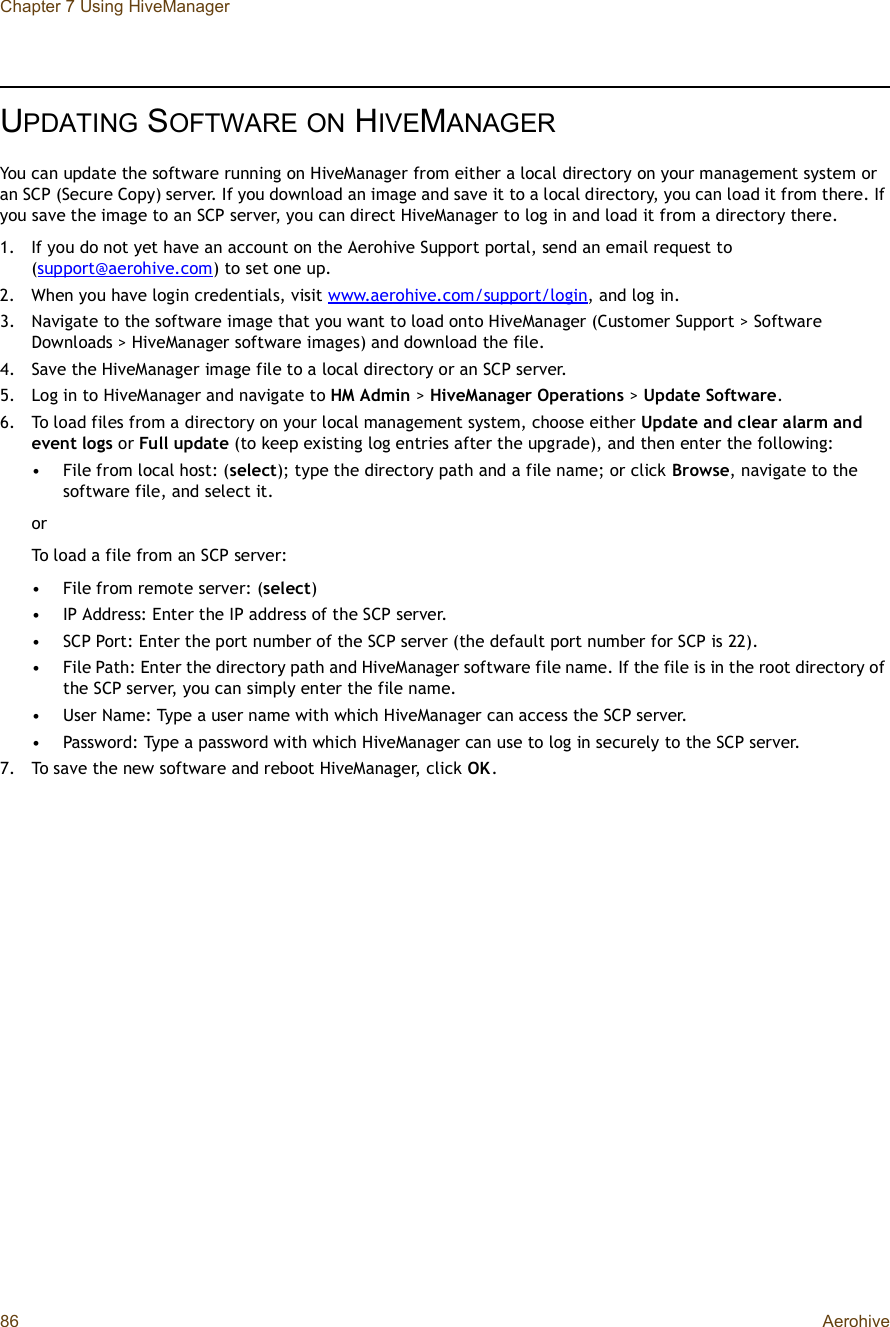 Chapter 7 Using HiveManager86 AerohiveUPDATING SOFTWAREON HIVEMANAGERYou can update the software running on HiveManager from either a local directory on your management system or an SCP (Secure Copy) server. If you download an image and save it to a local directory, you can load it from there. If you save the image to an SCP server, you can direct HiveManager to log in and load it from a directory there.1.If you do not yet have an account on the Aerohive Support portal, send an email request to (support@aerohive.com) to set one up.2.When you have login credentials, visit www.aerohive.com/support/login, and log in.3.Navigate to the software image that you want to load onto HiveManager (Customer Support &gt; Software Downloads &gt; HiveManager software images) and download the file.4.Save the HiveManager image file to a local directory or an SCP server.5.Log in to HiveManager and navigate to HM Admin &gt; HiveManager Operations &gt;Update Software.6.To load files from a directory on your local management system, choose either Update and clear alarm and event logs or Full update (to keep existing log entries after the upgrade), and then enter the following:•File from local host: (select); type the directory path and a file name; or click Browse, navigate to the software file, and select it.or To load a file from an SCP server:•File from remote server: (select)•IP Address: Enter the IP address of the SCP server.•SCP Port: Enter the port number of the SCP server (the default port number for SCP is 22).•File Path: Enter the directory path and HiveManager software file name. If the file is in the root directory of the SCP server, you can simply enter the file name.•User Name: Type a user name with which HiveManager can access the SCP server.•Password: Type a password with which HiveManager can use to log in securely to the SCP server.7.To save the new software and reboot HiveManager, click OK.