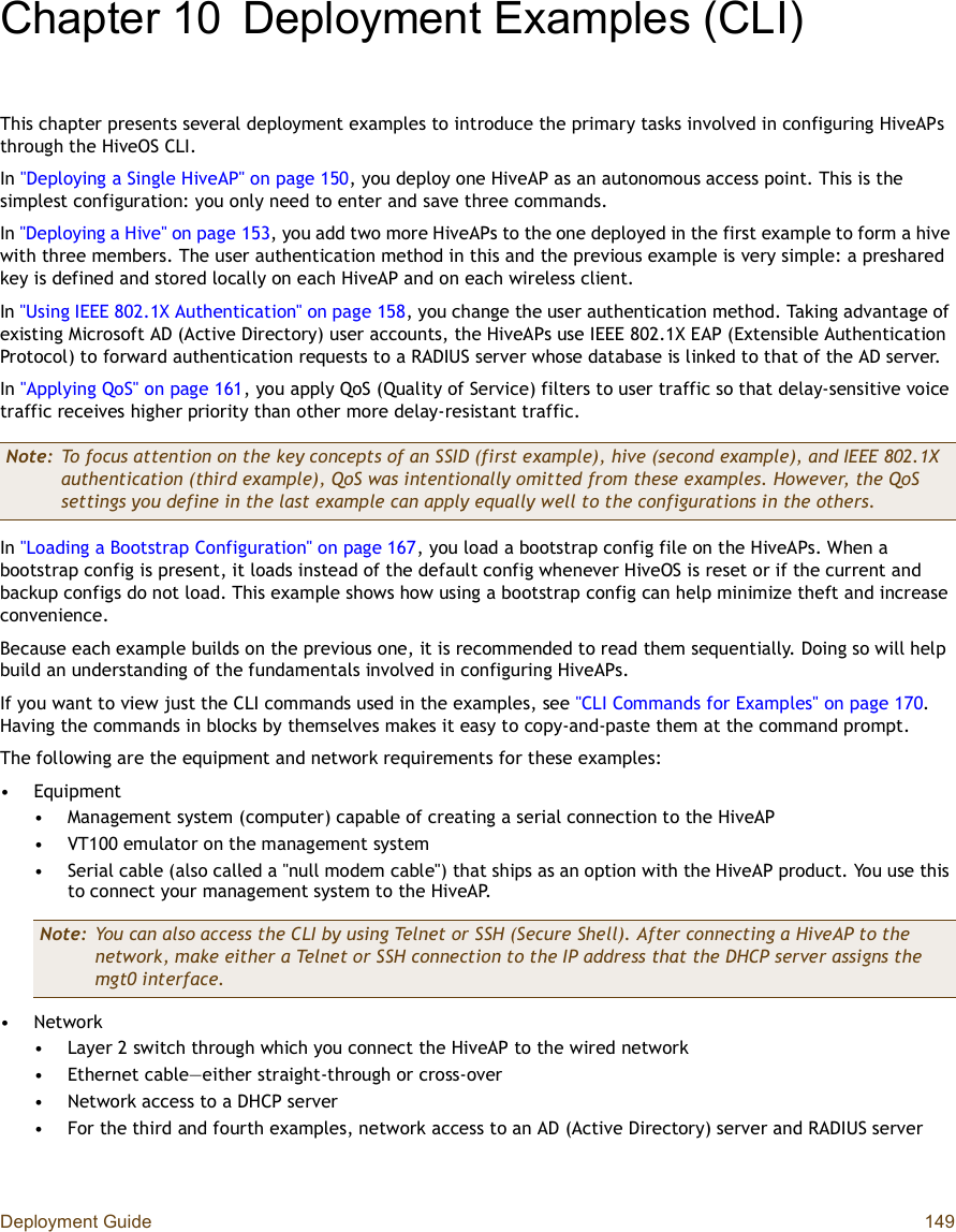 Deployment Guide 149Chapter 10Deployment Examples (CLI)This chapter presents several deployment examples to introduce the primary tasks involved in configuring HiveAPs through the HiveOS CLI.In &quot;Deploying a Single HiveAP&quot; on page150, you deploy one HiveAP as an autonomous access point. This is the simplest configuration: you only need to enter and save three commands.In &quot;Deploying a Hive&quot; on page153, you add two more HiveAPs to the one deployed in the first example to form a hive with three members. The user authentication method in this and the previous example is very simple: a preshared key is defined and stored locally on each HiveAP and on each wireless client.In &quot;Using IEEE 802.1X Authentication&quot; on page158, you change the user authentication method. Taking advantage of existing Microsoft AD (Active Directory) user accounts, the HiveAPs use IEEE 802.1X EAP (Extensible Authentication Protocol) to forward authentication requests toa RADIUS server whose database is linked to that of the AD server.In &quot;Applying QoS&quot; on page161, you apply QoS (Quality of Service) filters to user traffic so that delay-sensitive voice traffic receives higher priority than other more delay-resistant traffic.In &quot;Loading a Bootstrap Configuration&quot; on page167, you load a bootstrap config file on the HiveAPs. When a bootstrap config is present, it loads instead of the default config whenever HiveOS is reset or if the current and backup configs do not load. This example shows how using a bootstrap config can help minimize theft and increase convenience.Because each example builds on the previous one, it is recommended to read them sequentially. Doing so will help build an understanding of the fundamentals involved in configuring HiveAPs.If you want to view just the CLI commands used in the examples, see &quot;CLI Commands for Examples&quot; on page170.Having the commands in blocks by themselves makes it easy to copy-and-paste them at the command prompt.The following are the equipment and network requirements for these examples:•Equipment•Management system (computer) capable of creating a serial connection to the HiveAP•VT100 emulator on the management system•Serial cable (also called a &quot;null modem cable&quot;) that ships as an option with the HiveAP product. You use this to connect your management system to the HiveAP.•Network•Layer 2 switch through which you connect the HiveAP to the wired network•Ethernet cable—either straight-through or cross-over•Network access to a DHCP server•For the third and fourth examples, network access to an AD (Active Directory) server and RADIUS serverNote: To focus attention on the key concepts of an SSID (first example), hive (second example), and IEEE 802.1X authentication (third example), QoS was intentionally omitted from these examples. However, the QoS settings you define in the last example can apply equally well to the configurations in the others.Note: You can also access the CLI by using Telnet or SSH (Secure Shell). After connecting a HiveAP to the network, make either a Telnet or SSH connection to the IP address that the DHCP server assigns the mgt0 interface.