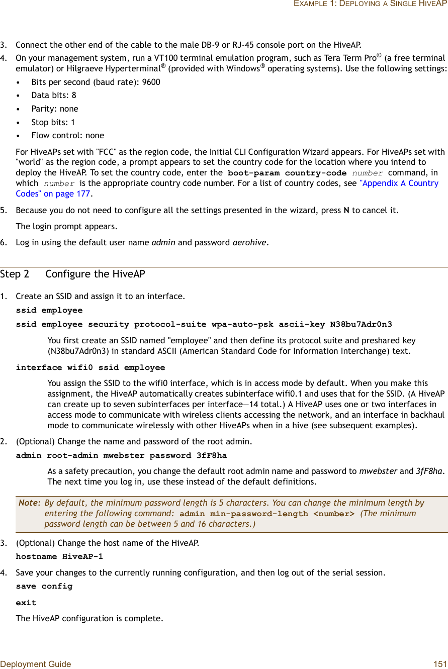 Deployment Guide 151EXAMPLE 1: DEPLOYINGA SINGLE HIVEAP3.Connect the other end of the cable to the male DB-9 or RJ-45 console port on the HiveAP.4.On your management system, run a VT100 terminal emulation program, such as Tera Term Pro© (a free terminal emulator) or Hilgraeve Hyperterminal® (provided with Windows® operating systems). Use the following settings:•Bits per second (baud rate): 9600•Data bits: 8•Parity: none•Stop bits: 1•Flow control: noneFor HiveAPs set with &quot;FCC&quot; as the region code, the Initial CLI Configuration Wizard appears. For HiveAPs set with &quot;world&quot; as the region code, a prompt appears to set the country code for the location where you intend to deploy the HiveAP. To set the country code, enter the boot-param country-code number command, in which number is the appropriate country code number. For a list of country codes, see &quot;Appendix A Country Codes&quot; on page177.5.Because you do not need to configure all the settings presented in the wizard, press N to cancel it.The login prompt appears.6.Log in using the default user name admin and password aerohive.Step 2Configure the HiveAP1.Create an SSID and assign it to an interface.ssid employeessid employee security protocol-suite wpa-auto-psk ascii-key N38bu7Adr0n3You first create an SSID named &quot;employee&quot; and then define its protocol suite and preshared key (N38bu7Adr0n3) in standard ASCII (American Standard Code for Information Interchange) text.interface wifi0 ssid employeeYou assign the SSID to the wifi0 interface, which is in access mode by default. When you make this assignment, the HiveAP automatically creates subinterface wifi0.1 and uses that for the SSID. (A HiveAP can create up to seven subinterfaces per interface—14 total.) A HiveAP uses one or two interfaces in access mode to communicate with wireless clients accessing the network, and an interface in backhaul mode to communicate wirelessly with other HiveAPs when in a hive (see subsequent examples).2.(Optional) Change the name and password of the root admin.admin root-admin mwebster password 3fF8haAs a safety precaution, you change the default root admin name and password to mwebster and 3fF8ha.The next time you log in, use these instead of the default definitions.3.(Optional) Change the host name of the HiveAP.hostname HiveAP-14.Save your changes to the currently running configuration, and then log out of the serial session.save configexitThe HiveAP configuration is complete.Note: By default, the minimum password length is 5 characters. You can change the minimum length by entering the following command: admin min-password-length &lt;number&gt; (The minimum password length can be between 5 and 16 characters.)