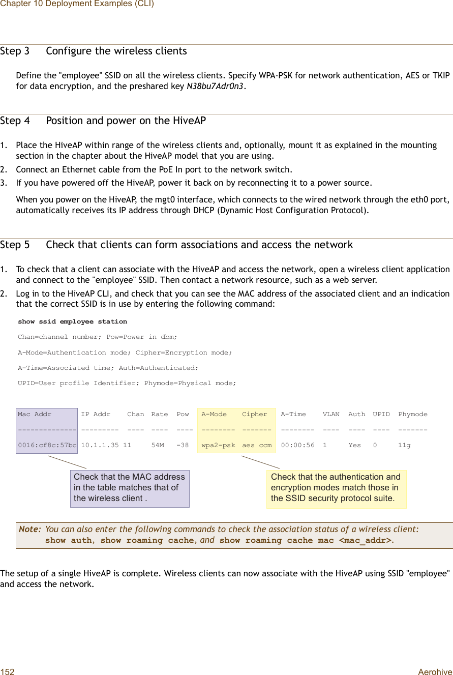 Chapter 10 Deployment Examples (CLI)152 AerohiveStep 3Configure the wireless clientsDefine the &quot;employee&quot; SSID on all the wireless clients. Specify WPA-PSK for network authentication, AES or TKIP for data encryption, and the preshared key N38bu7Adr0n3.Step 4Position and power on the HiveAP1.Place the HiveAP within range of the wireless clients and, optionally, mount it as explained in the mounting section in the chapter about the HiveAP model that you are using.2.Connect an Ethernet cable from the PoE In port to the network switch.3.If you have powered off the HiveAP, power it back on by reconnecting it to a power source.When you power on the HiveAP, the mgt0 interface, which connects to the wired network through the eth0 port, automatically receives its IP address through DHCP (Dynamic Host Configuration Protocol).Step 5Check that clients can form associations and access the network1.To check that a client can associate with the HiveAP and access the network, open a wireless client application and connect to the &quot;employee&quot; SSID. Then contact a network resource, such as a web server.2.Log in to the HiveAP CLI, and check that you can see the MAC address of the associated client and an indication that the correct SSID is in use by entering the following command:The setup of a single HiveAP is complete. Wireless clients can now associate with the HiveAP using SSID &quot;employee&quot; and access the network.Note: You can also enter the following commands to check the association status of a wireless client:show auth, show roaming cache, and show roaming cache mac &lt;mac_addr&gt;.Ý¸»½µ ¬¸¿¬ ¬¸» ÓßÝ ¿¼¼®»-- ·² ¬¸» ¬¿¾´» ³¿¬½¸»- ¬¸¿¬ ±º ¬¸» ©·®»´»-- ½´·»²¬ òÝ¸»½µ ¬¸¿¬ ¬¸» ¿«¬¸»²¬·½¿¬·±² ¿²¼ »²½®§°¬·±² ³±¼»- ³¿¬½¸ ¬¸±-» ·² ¬¸» ÍÍ×Ü -»½«®·¬§ °®±¬±½±´ -«·¬»ò-¸±© --·¼ »³°´±§»» -¬¿¬·±²Ý¸¿²ã½¸¿²²»´ ²«³¾»®å Ð±©ãÐ±©»® ·² ¼¾³åßóÓ±¼»ãß«¬¸»²¬·½¿¬·±² ³±¼»å Ý·°¸»®ãÛ²½®§°¬·±² ³±¼»åßóÌ·³»ãß--±½·¿¬»¼ ¬·³»å ß«¬¸ãß«¬¸»²¬·½¿¬»¼åËÐ×ÜãË-»® °®±º·´» ×¼»²¬·º·»®å Ð¸§³±¼»ãÐ¸§-·½¿´ ³±¼»åÓ¿½ ß¼¼® ×Ð ß¼¼® Ý¸¿² Î¿¬» Ð±© ßóÓ±¼» Ý·°¸»® ßóÌ·³» ÊÔßÒ ß«¬¸ ËÐ×Ü Ð¸§³±¼»óóóóóóóóóóóóóó óóóóóóóóó óóóó óóóó óóóó óóóóóóóó óóóóóóó óóóóóóóó óóóó óóóó óóóó óóóóóóóððïêæ½ºè½æëé¾½ ïðòïòïòíë ïï ëìÓ óíè ©°¿îó°-µ ¿»- ½½³ ððæððæëê ï Ç»- ð ïï¹