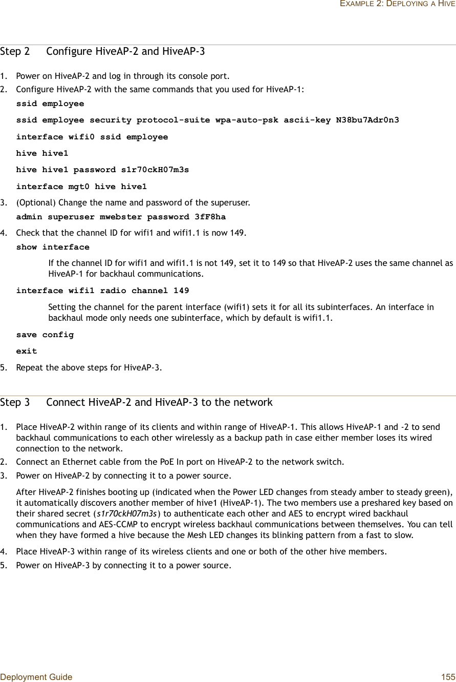 Deployment Guide 155EXAMPLE 2: DEPLOYINGA HIVEStep 2Configure HiveAP-2 and HiveAP-31.Power on HiveAP-2 and log in through its console port.2.Configure HiveAP-2 with the same commands that you used for HiveAP-1:ssid employeessid employee security protocol-suite wpa-auto-psk ascii-key N38bu7Adr0n3interface wifi0 ssid employeehive hive1hive hive1 password s1r70ckH07m3sinterface mgt0 hive hive13.(Optional) Change the name and password of the superuser.admin superuser mwebster password 3fF8ha4.Check that the channel ID for wifi1 and wifi1.1 is now 149.show interfaceIf the channel ID for wifi1 and wifi1.1 is not 149, set it to 149 so that HiveAP-2 uses the same channel as HiveAP-1 for backhaul communications.interface wifi1 radio channel 149Setting the channel for the parent interface (wifi1) sets it for all its subinterfaces. An interface in backhaul mode only needs one subinterface, which by default is wifi1.1.save configexit5.Repeat the above steps for HiveAP-3.Step 3Connect HiveAP-2 and HiveAP-3 to the network1.Place HiveAP-2 within range of its clients and within range of HiveAP-1. This allows HiveAP-1 and -2 to send backhaul communications to each other wirelessly as a backup path in case either member loses its wired connection to the network.2.Connect an Ethernet cable from the PoE In port on HiveAP-2 to the network switch.3.Power on HiveAP-2 by connecting it to a power source.After HiveAP-2 finishes booting up (indicated when the Power LED changes from steady amber to steady green), it automatically discovers another member of hive1 (HiveAP-1). The two members use a preshared key based on their shared secret (s1r70ckH07m3s) to authenticate each other and AES to encrypt wired backhaul communications and AES-CCMP to encrypt wireless backhaul communications between themselves. You can tell when they have formed a hive because the Mesh LED changes its blinking pattern from a fast to slow.4.Place HiveAP-3 within range of its wireless clients and one or both of the other hive members.5.Power on HiveAP-3 by connecting it to a power source.