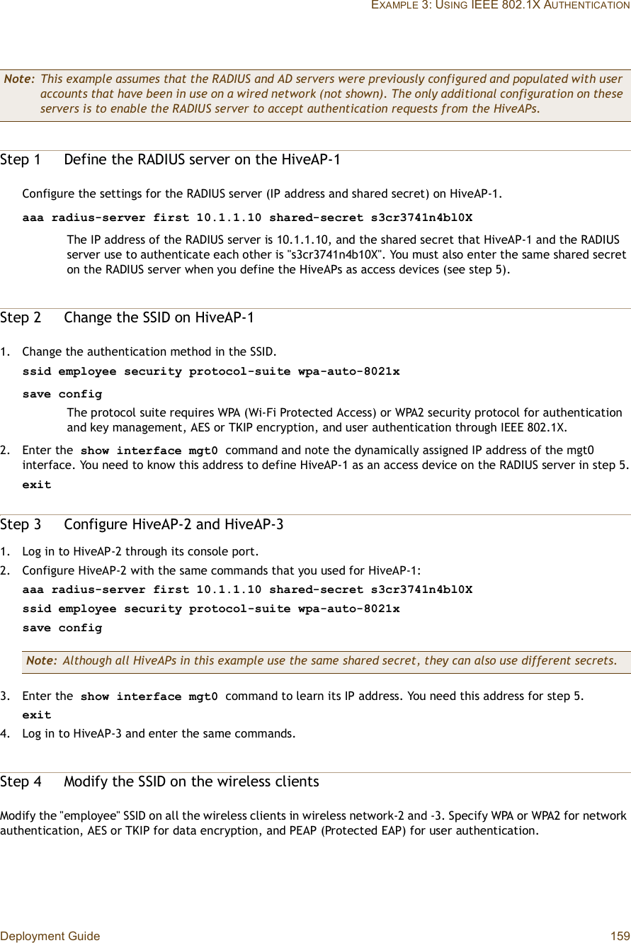 Deployment Guide 159EXAMPLE 3: USING IEEE 802.1X AUTHENTICATIONStep 1Define the RADIUS server on the HiveAP-1Configure the settings for the RADIUS server (IP address and shared secret) on HiveAP-1.aaa radius-server first 10.1.1.10 shared-secret s3cr3741n4bl0X The IP address of the RADIUS server is 10.1.1.10, and the shared secret that HiveAP-1 and the RADIUS server use to authenticate each other is &quot;s3cr3741n4b10X&quot;. You must also enter the same shared secret on the RADIUS server when you define the HiveAPs as access devices (see step5).Step 2Change the SSID on HiveAP-11.Change the authentication method in the SSID.ssid employee security protocol-suite wpa-auto-8021xsave configThe protocol suite requires WPA (Wi-Fi Protected Access) or WPA2 security protocol for authentication and key management, AES or TKIP encryption, and user authentication through IEEE 802.1X.2.Enter the show interface mgt0 command and note the dynamically assigned IP address of the mgt0 interface. You need to know this address to define HiveAP-1 as an access device on the RADIUS server in step5.exitStep 3Configure HiveAP-2 and HiveAP-31.Log in to HiveAP-2 through its console port.2.Configure HiveAP-2 with the same commands that you used for HiveAP-1:aaa radius-server first 10.1.1.10 shared-secret s3cr3741n4bl0Xssid employee security protocol-suite wpa-auto-8021xsave config3.Enter the show interface mgt0 command to learn its IP address. You need this address for step5.exit4.Log in to HiveAP-3 and enter the same commands.Step 4Modify the SSID on the wireless clientsModify the &quot;employee&quot; SSID on all the wireless clients in wireless network-2 and -3. Specify WPA or WPA2 for network authentication, AES or TKIP for data encryption, and PEAP (Protected EAP) for user authentication.Note: This example assumes that the RADIUS and AD servers were previously configured and populated with user accounts that have been in use on a wired network (not shown). The only additional configuration on these servers is to enable the RADIUS server to accept authentication requests from the HiveAPs.Note: Although all HiveAPs in this example use the same shared secret, they can also use different secrets.