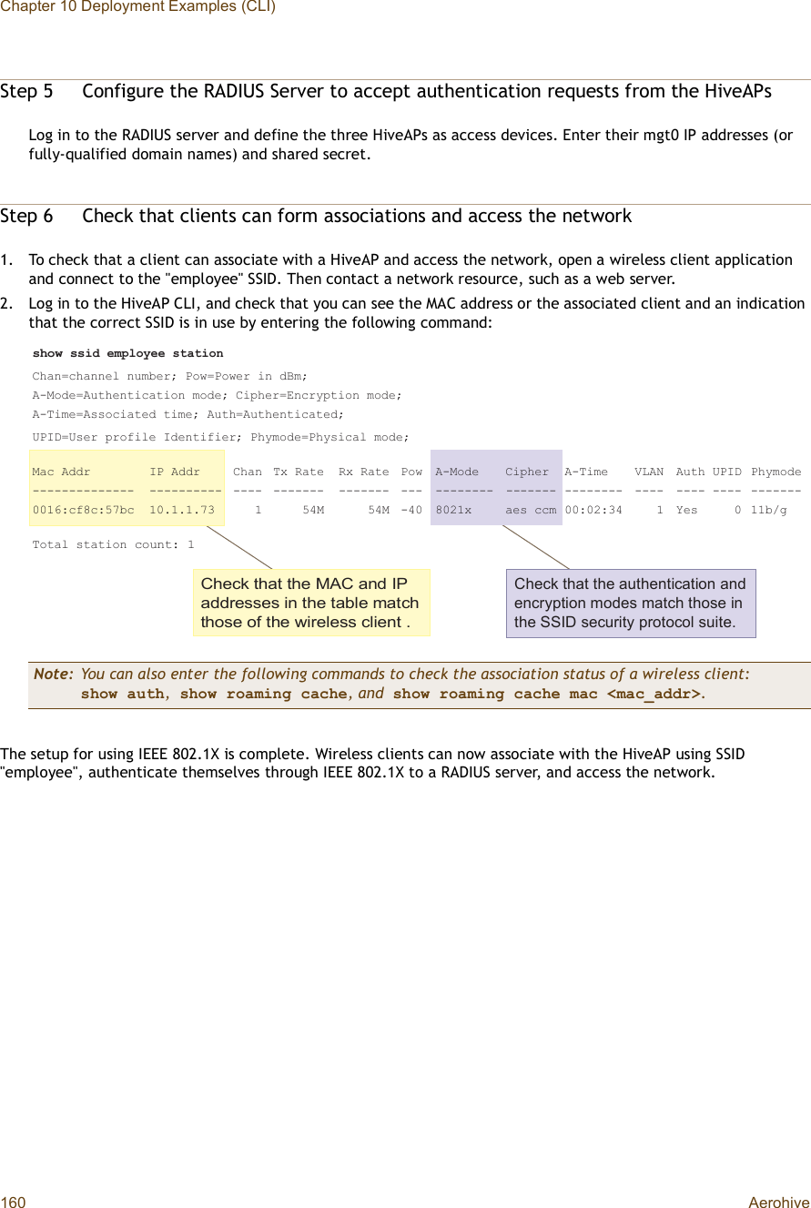 Chapter 10 Deployment Examples (CLI)160 AerohiveStep 5Configure the RADIUS Server to accept authentication requests from the HiveAPsLog in to the RADIUS server and define the three HiveAPs as access devices. Enter their mgt0 IP addresses (or fully-qualified domain names) and shared secret.Step 6Check that clients can form associations and access the network1.To check that a client can associate with a HiveAP and access the network, open a wireless client application and connect to the &quot;employee&quot; SSID. Then contact a network resource, such as a web server.2.Log in to the HiveAP CLI, and check that you can see the MAC address or the associated client and an indication that the correct SSID is in use by entering the following command:The setup for using IEEE 802.1X is complete. Wireless clients can now associate with the HiveAP using SSID &quot;employee&quot;, authenticate themselves through IEEE 802.1X to a RADIUS server, and access the network.Note: You can also enter the following commands to check the association status of a wireless client:show auth, show roaming cache, and show roaming cache mac &lt;mac_addr&gt;.Ý¸»½µ ¬¸¿¬ ¬¸» ÓßÝ ¿²¼ ×Ð ¿¼¼®»--»- ·² ¬¸» ¬¿¾´» ³¿¬½¸ ¬¸±-» ±º ¬¸» ©·®»´»-- ½´·»²¬ òÝ¸»½µ ¬¸¿¬ ¬¸» ¿«¬¸»²¬·½¿¬·±² ¿²¼ »²½®§°¬·±² ³±¼»- ³¿¬½¸ ¬¸±-» ·² ¬¸» ÍÍ×Ü -»½«®·¬§ °®±¬±½±´ -«·¬»ò-¸±© --·¼ »³°´±§»» -¬¿¬·±²Ý¸¿²ã½¸¿²²»´ ²«³¾»®å Ð±©ãÐ±©»® ·² ¼Þ³åßóÓ±¼»ãß«¬¸»²¬·½¿¬·±² ³±¼»å Ý·°¸»®ãÛ²½®§°¬·±² ³±¼»åßóÌ·³»ãß--±½·¿¬»¼ ¬·³»å ß«¬¸ãß«¬¸»²¬·½¿¬»¼åËÐ×ÜãË-»® °®±º·´» ×¼»²¬·º·»®å Ð¸§³±¼»ãÐ¸§-·½¿´ ³±¼»åÓ¿½ ß¼¼® ×Ð ß¼¼® Ý¸¿² Ì¨ Î¿¬» Î¨ Î¿¬» Ð±© ßóÓ±¼» Ý·°¸»® ßóÌ·³» ÊÔßÒ ß«¬¸ ËÐ×Ü Ð¸§³±¼»óóóóóóóóóóóóóó óóóóóóóóóó óóóó óóóóóóó óóóóóóó óóó óóóóóóóó óóóóóóó óóóóóóóó óóóó óóóó óóóó óóóóóóóððïêæ½ºè½æëé¾½ ïðòïòïòéí    ï     ëìÓ     ëìÓ óìð èðîï¨ ¿»- ½½³ ððæðîæíì    ï Ç»-     ð ïï¾ñ¹Ì±¬¿´ -¬¿¬·±² ½±«²¬æ ï