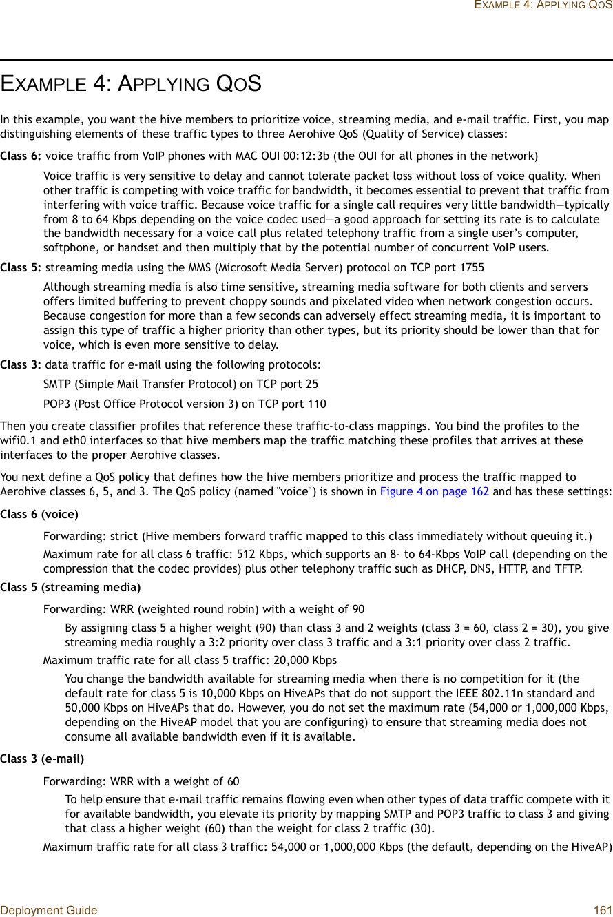 Deployment Guide 161EXAMPLE 4: APPLYING QOSEXAMPLE 4:APPLYING QOSIn this example, you want the hive members to prioritize voice, streaming media, and e-mail traffic. First, you map distinguishing elements of these traffic types to three Aerohive QoS (Quality of Service) classes:Class 6: voice traffic from VoIP phones with MAC OUI 00:12:3b (the OUI for all phones in the network)Voice traffic is very sensitive to delay and cannot tolerate packet loss without loss of voice quality. When other traffic is competing with voice traffic for bandwidth, it becomes essential to prevent that traffic from interfering with voice traffic. Because voice traffic for a single call requires very little bandwidth—typically from 8 to 64 Kbps depending on the voice codec used—a good approach for setting its rate is to calculate the bandwidth necessary for a voice call plus related telephony traffic from a single user’s computer, softphone, or handset and then multiply that by the potential number of concurrent VoIP users.Class 5: streaming media using the MMS (Microsoft Media Server) protocol on TCP port 1755Although streaming media is also time sensitive, streaming media software for both clients and servers offers limited buffering to prevent choppy sounds and pixelated video when network congestion occurs. Because congestion for more than a few seconds can adversely effect streaming media, it is important to assign this type of traffic a higher priority than other types, but its priority should be lower than that for voice, which is even more sensitive to delay.Class 3: data traffic for e-mail using the following protocols:SMTP (Simple Mail Transfer Protocol) on TCP port 25POP3 (Post Office Protocol version 3) on TCP port 110Then you create classifier profiles that reference these traffic-to-class mappings. You bind the profiles to the wifi0.1 and eth0 interfaces so that hive members map the traffic matching these profiles that arrives at these interfaces to the proper Aerohive classes.You next define a QoS policy that defines how the hive members prioritize and process the traffic mapped to Aerohive classes 6, 5, and 3. The QoS policy (named &quot;voice&quot;) is shown in Figure4 on page162 and has these settings:Class 6 (voice)Forwarding: strict (Hive members forward traffic mapped to this class immediately without queuing it.)Maximum rate for all class 6 traffic: 512 Kbps, which supports an 8- to 64-Kbps VoIP call (depending on the compression that the codec provides) plus other telephony traffic such as DHCP, DNS, HTTP, and TFTP.Class 5 (streaming media)Forwarding: WRR (weighted round robin) with a weight of 90By assigning class 5 a higher weight (90) than class 3 and 2 weights (class 3 = 60, class 2 = 30), you give streaming media roughly a 3:2 priority over class 3 traffic and a 3:1 priority over class 2 traffic.Maximum traffic rate for all class 5 traffic: 20,000 KbpsYou change the bandwidth available for streaming media when there is no competition for it (the default rate for class 5 is 10,000 Kbps on HiveAPs that do not support the IEEE 802.11n standard and 50,000 Kbps on HiveAPs that do. However, you do not set the maximum rate (54,000 or 1,000,000 Kbps, depending on the HiveAP model that you are configuring) to ensure that streaming media does not consume all available bandwidth even if it is available.Class 3 (e-mail)Forwarding: WRR with a weight of 60To help ensure that e-mail traffic remains flowing even when other types of data traffic compete with it for available bandwidth, you elevate its priority by mapping SMTP and POP3 traffic to class 3 and giving that class a higher weight (60) than the weight for class 2 traffic (30).Maximum traffic rate for all class 3 traffic: 54,000 or 1,000,000 Kbps (the default, depending on the HiveAP)