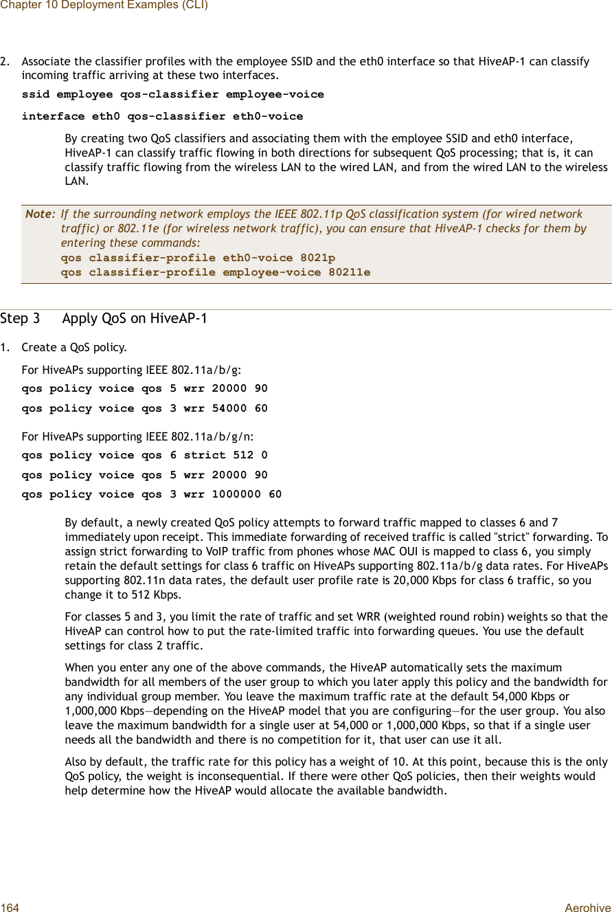 Chapter 10 Deployment Examples (CLI)164 Aerohive2.Associate the classifier profiles with the employee SSID and the eth0 interface so that HiveAP-1 can classify incoming traffic arriving at these two interfaces.ssid employee qos-classifier employee-voiceinterface eth0 qos-classifier eth0-voiceBy creating two QoS classifiers and associating them with the employee SSID and eth0 interface, HiveAP-1 can classify traffic flowing in both directions for subsequent QoS processing; that is, it can classify traffic flowing from the wireless LAN to the wired LAN, and from the wired LAN to the wireless LAN.Step 3Apply QoS on HiveAP-11.Create a QoS policy.For HiveAPs supporting IEEE 802.11a/b/g:qos policy voice qos 5 wrr 20000 90qos policy voice qos 3 wrr 54000 60For HiveAPs supporting IEEE 802.11a/b/g/n:qos policy voice qos 6 strict 512 0qos policy voice qos 5 wrr 20000 90qos policy voice qos 3 wrr 1000000 60By default, a newly created QoS policy attempts to forward traffic mapped to classes 6 and 7 immediately upon receipt. This immediate forwarding of received traffic is called &quot;strict&quot; forwarding. To assign strict forwarding to VoIP traffic from phones whose MAC OUI is mapped to class 6, you simply retain the default settings for class 6 traffic on HiveAPs supporting 802.11a/b/g data rates. For HiveAPs supporting 802.11n data rates, the default user profile rate is 20,000 Kbps for class 6 traffic, so you change it to 512 Kbps.For classes 5 and 3, you limit the rate of traffic and set WRR (weighted round robin) weights so that the HiveAP can control how to put the rate-limited traffic into forwarding queues. You use the default settings for class 2 traffic.When you enter any one of the above commands, the HiveAP automatically sets the maximum bandwidth for all members of the user group to which you later apply this policy and the bandwidth for any individual group member. You leave the maximum traffic rate at the default 54,000 Kbps or 1,000,000 Kbps—depending on the HiveAP model that you are configuring—for the user group. You also leave the maximum bandwidth for a single user at 54,000 or 1,000,000 Kbps, so that if a single user needs all the bandwidth and there is no competition for it, that user can use it all.Also by default, the traffic rate for this policy has a weight of 10. At this point, because this is the only QoS policy, the weight is inconsequential. If there were other QoS policies, then their weights would help determine how the HiveAP would allocate the available bandwidth.Note: If the surrounding network employs the IEEE 802.11p QoS classification system (for wired network traffic) or 802.11e (for wireless network traffic), you can ensure that HiveAP-1 checks for them by entering these commands:qos classifier-profile eth0-voice 8021pqos classifier-profile employee-voice 80211e