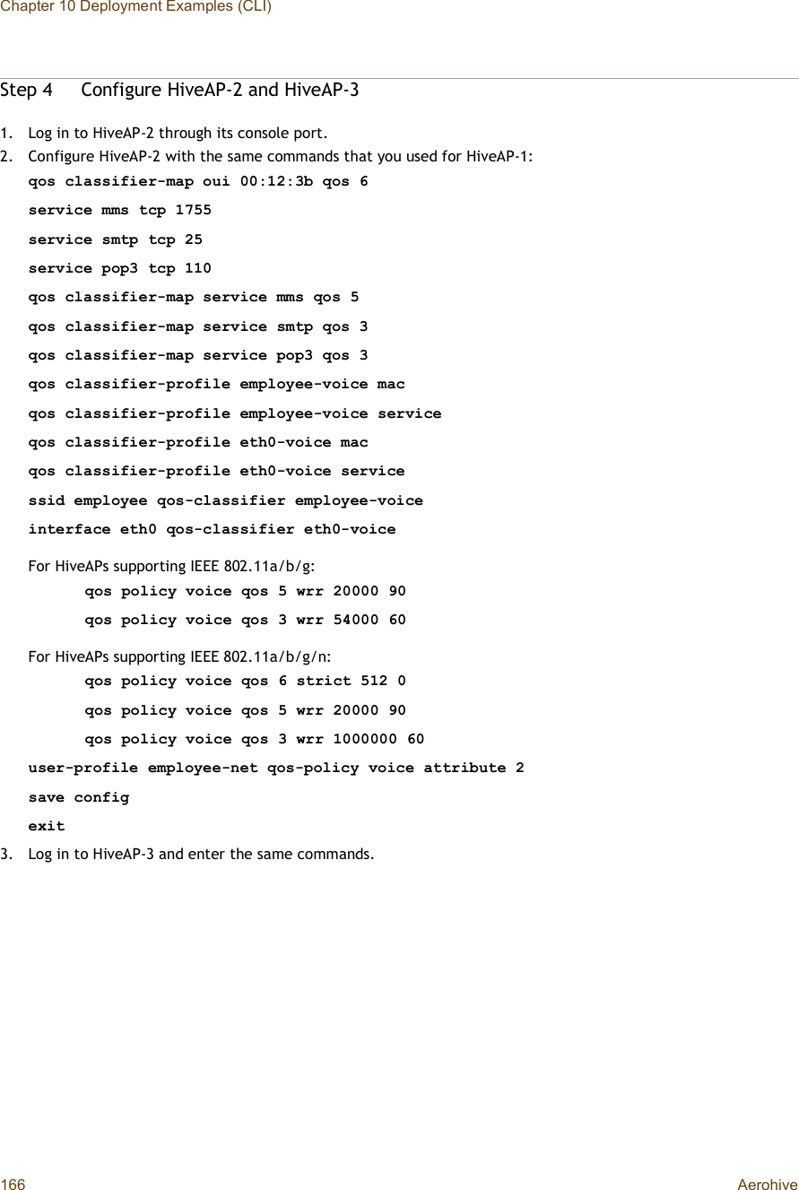 Chapter 10 Deployment Examples (CLI)166 AerohiveStep 4Configure HiveAP-2 and HiveAP-31.Log in to HiveAP-2 through its console port.2.Configure HiveAP-2 with the same commands that you used for HiveAP-1:qos classifier-map oui 00:12:3b qos 6service mms tcp 1755service smtp tcp 25service pop3 tcp 110qos classifier-map service mms qos 5qos classifier-map service smtp qos 3qos classifier-map service pop3 qos 3qos classifier-profile employee-voice macqos classifier-profile employee-voice serviceqos classifier-profile eth0-voice macqos classifier-profile eth0-voice servicessid employee qos-classifier employee-voiceinterface eth0 qos-classifier eth0-voiceFor HiveAPs supporting IEEE 802.11a/b/g:qos policy voice qos 5 wrr 20000 90qos policy voice qos 3 wrr 54000 60For HiveAPs supporting IEEE 802.11a/b/g/n:qos policy voice qos 6 strict 512 0qos policy voice qos 5 wrr 20000 90qos policy voice qos 3 wrr 1000000 60user-profile employee-net qos-policy voice attribute 2save configexit3.Log in to HiveAP-3 and enter the same commands.