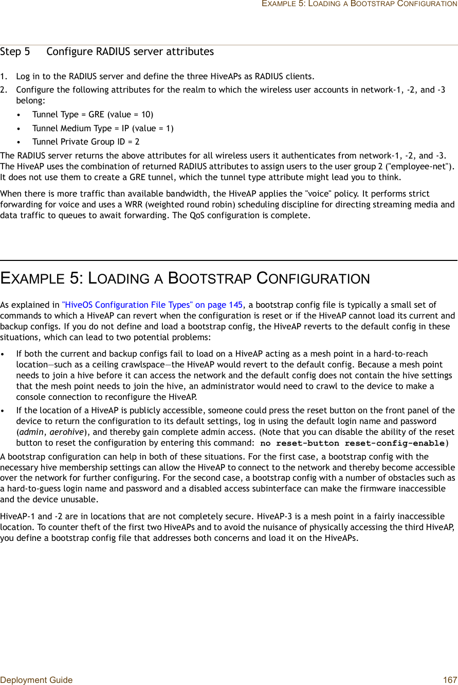 Deployment Guide 167EXAMPLE 5: LOADINGA BOOTSTRAP CONFIGURATIONStep 5Configure RADIUS server attributes 1.Log in to the RADIUS server and define the three HiveAPs as RADIUS clients.2.Configure the following attributes for the realm to which the wireless user accounts in network-1, -2, and -3 belong:•Tunnel Type = GRE (value = 10)•Tunnel Medium Type = IP (value = 1)•Tunnel Private Group ID = 2The RADIUS server returns the above attributes for all wireless users it authenticates from network-1, -2, and -3. The HiveAP uses the combination of returned RADIUS attributes to assign users to the user group 2 (&quot;employee-net&quot;). It does not use them to create a GRE tunnel, which the tunnel type attribute might lead you to think.When there is more traffic than available bandwidth, the HiveAP applies the &quot;voice&quot; policy. It performs strict forwarding for voice and uses a WRR (weighted round robin) scheduling discipline for directing streaming media and data traffic to queues to await forwarding. The QoS configuration is complete.EXAMPLE 5:LOADINGA BOOTSTRAP CONFIGURATIONAs explained in &quot;HiveOS Configuration File Types&quot; on page145, a bootstrap config file is typically a small set of commands to which a HiveAP can revert when the configuration is reset or if the HiveAP cannot load its current and backup configs. If you do not define and load a bootstrap config, the HiveAP reverts to the default config in these situations, which can lead to two potential problems:•If both the current and backup configs fail to load on a HiveAP acting as a mesh point in a hard-to-reach location—such as a ceiling crawlspace—the HiveAP would revert to the default config. Because a mesh point needs to join a hive before it can access the network and the default config does not contain the hive settings that the mesh point needs to join the hive, an administrator would need to crawl to the device to make a console connection to reconfigure the HiveAP.•If the location of a HiveAP is publicly accessible, someone could press the reset button on the front panel of the device to return the configuration to its default settings, log in using the default login name and password (admin,aerohive), and thereby gain complete admin access. (Note that you can disable the ability of the reset button to reset the configuration by entering this command: no reset-button reset-config-enable)A bootstrap configuration can help in both of these situations. For the first case, a bootstrap config with the necessary hive membership settings can allow the HiveAP to connect to the network and thereby become accessible over the network for further configuring. For the second case, a bootstrap config with a number of obstacles such as a hard-to-guess login name and password and a disabled access subinterface can make the firmware inaccessible and the device unusable.HiveAP-1 and -2 are in locations that are not completely secure. HiveAP-3 is a mesh point in a fairly inaccessible location. To counter theft of the first two HiveAPs and to avoid the nuisance of physically accessing the third HiveAP, you define a bootstrap config file that addresses both concerns and load it on the HiveAPs.