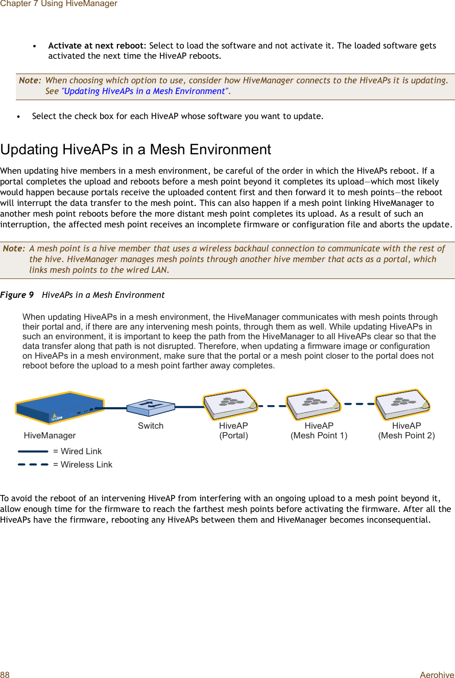 Chapter 7 Using HiveManager88 Aerohive•Activate at next reboot: Select to load the software and not activate it. The loaded software gets activated the next time the HiveAP reboots.•Select the check box for each HiveAP whose software you want to update.Updating HiveAPs in a Mesh EnvironmentWhen updating hive members in a mesh environment, be careful of the order in which the HiveAPs reboot. If a portal completes the upload and reboots before a mesh point beyond it completes its upload—which most likely would happen because portals receive the uploaded content first and then forward it to mesh points—the reboot will interrupt the data transfer to the mesh point. This can also happen if a mesh point linking HiveManager to another mesh point reboots before the more distant mesh point completes its upload. As a result of such an interruption, the affected mesh point receives an incomplete firmware or configuration file and aborts the update.Figure 9  HiveAPs in a Mesh EnvironmentTo avoid the reboot of an intervening HiveAP from interfering with an ongoing upload to a mesh point beyond it, allow enough time for the firmware to reach the farthest mesh points before activating the firmware. After all the HiveAPs have the firmware, rebooting any HiveAPs between them and HiveManager becomes inconsequential.Note: When choosing which option to use, consider how HiveManager connects to the HiveAPs it is updating. See &quot;Updating HiveAPs in a Mesh Environment&quot;.Note: A mesh point is a hive member that uses a wireless backhaul connection to communicate with the rest of the hive. HiveManager manages mesh points through another hive member that acts as a portal, which links mesh points to the wired LAN.ã É·®»¼ Ô·²µã É·®»´»-- Ô·²µØ·ª»Ó¿²¿¹»®Í©·¬½¸ Ø·ª»ßÐøÐ±®¬¿´÷Ø·ª»ßÐøÓ»-¸ Ð±·²¬ ï÷Ø·ª»ßÐøÓ»-¸ Ð±·²¬ î÷É¸»² «°¼¿¬·²¹ Ø·ª»ßÐ- ·² ¿ ³»-¸ »²ª·®±²³»²¬ô ¬¸» Ø·ª»Ó¿²¿¹»® ½±³³«²·½¿¬»- ©·¬¸ ³»-¸ °±·²¬- ¬¸®±«¹¸ ¬¸»·® °±®¬¿´ ¿²¼ô ·º ¬¸»®» ¿®» ¿²§ ·²¬»®ª»²·²¹ ³»-¸ °±·²¬-ô ¬¸®±«¹¸ ¬¸»³ ¿- ©»´´ò É¸·´» «°¼¿¬·²¹ Ø·ª»ßÐ- ·² -«½¸ ¿² »²ª·®±²³»²¬ô ·¬ ·- ·³°±®¬¿²¬ ¬± µ»»° ¬¸» °¿¬¸ º®±³ ¬¸» Ø·ª»Ó¿²¿¹»® ¬± ¿´´ Ø·ª»ßÐ- ½´»¿® -± ¬¸¿¬ ¬¸» ¼¿¬¿ ¬®¿²-º»® ¿´±²¹ ¬¸¿¬ °¿¬¸ ·- ²±¬ ¼·-®«°¬»¼ò Ì¸»®»º±®»ô ©¸»² «°¼¿¬·²¹ ¿ º·®³©¿®» ·³¿¹» ±® ½±²º·¹«®¿¬·±² ±² Ø·ª»ßÐ- ·² ¿ ³»-¸ »²ª·®±²³»²¬ô ³¿µ» -«®» ¬¸¿¬ ¬¸» °±®¬¿´ ±® ¿ ³»-¸ °±·²¬ ½´±-»® ¬± ¬¸» °±®¬¿´ ¼±»- ²±¬ ®»¾±±¬ ¾»º±®» ¬¸» «°´±¿¼ ¬± ¿ ³»-¸ °±·²¬ º¿®¬¸»® ¿©¿§ ½±³°´»¬»-ò