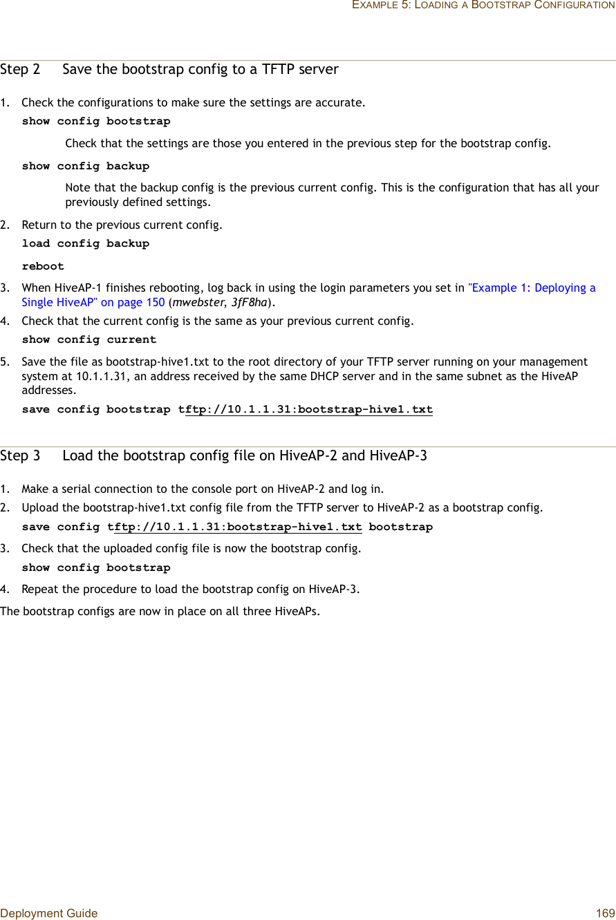 Deployment Guide 169EXAMPLE 5: LOADINGA BOOTSTRAP CONFIGURATIONStep 2Save the bootstrap config to a TFTP server1.Check the configurations to make sure the settings are accurate.show config bootstrapCheck that the settings are those you entered in the previous step for the bootstrap config.show config backupNote that the backup config is the previous current config. This is the configuration that has all your previously defined settings.2.Return to the previous current config.load config backupreboot3.When HiveAP-1 finishes rebooting, log back in using the login parameters you set in &quot;Example 1: Deploying a Single HiveAP&quot; on page150 (mwebster,3fF8ha).4.Check that the current config is the same as your previous current config.show config current5.Save the file as bootstrap-hive1.txt to the root directory of your TFTP server running on your management system at 10.1.1.31, an address received by the same DHCP server and in the same subnet as the HiveAP addresses.save config bootstrap tftp://10.1.1.31:bootstrap-hive1.txtStep 3Load the bootstrap config file on HiveAP-2 and HiveAP-31.Make a serial connection to the console port on HiveAP-2 and log in.2.Upload the bootstrap-hive1.txt config file from the TFTP server to HiveAP-2 as a bootstrap config.save config tftp://10.1.1.31:bootstrap-hive1.txt bootstrap3.Check that the uploaded config file is now the bootstrap config.show config bootstrap4.Repeat the procedure to load the bootstrap config on HiveAP-3.The bootstrap configs are now in place on all three HiveAPs.