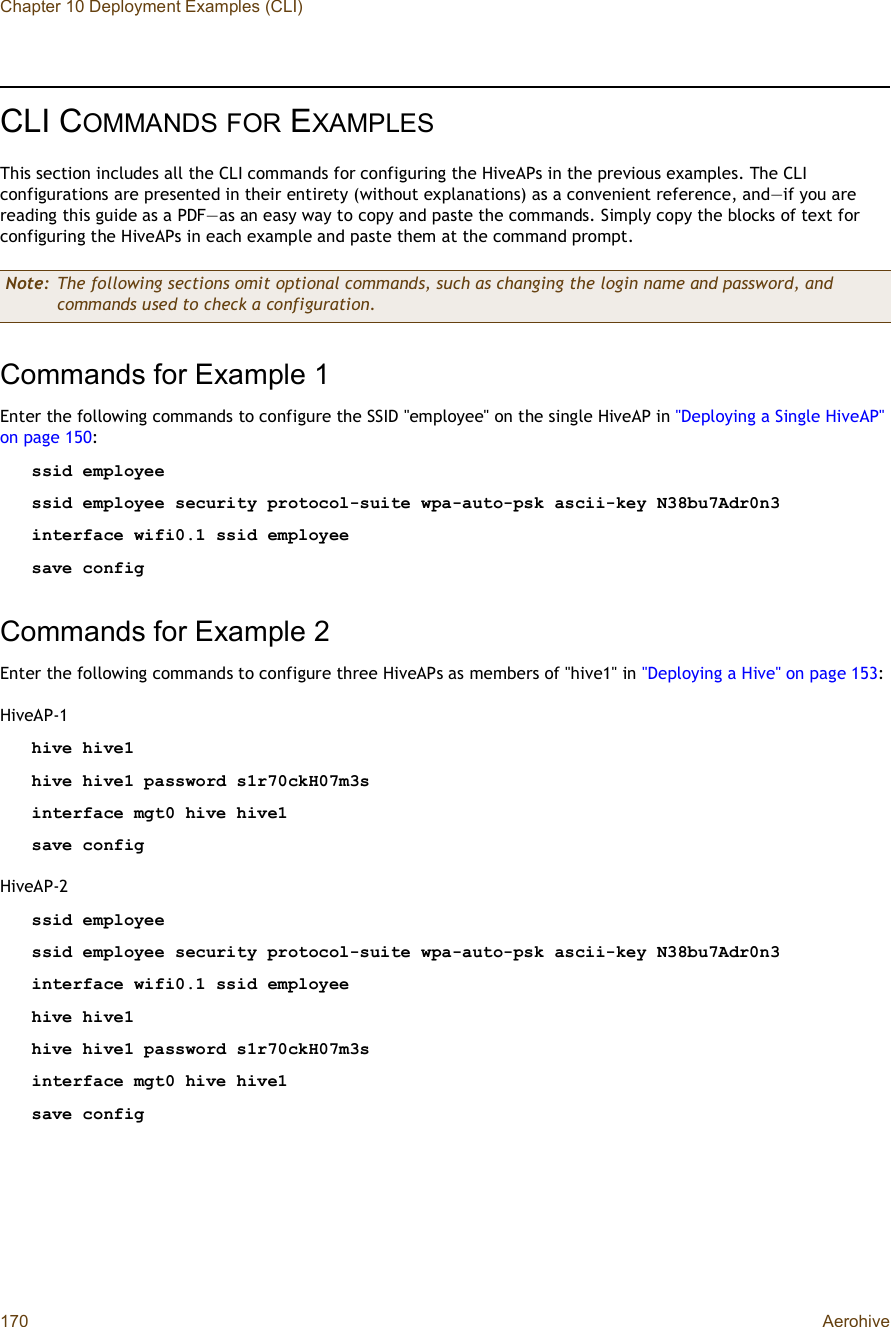 Chapter 10 Deployment Examples (CLI)170 AerohiveCLI COMMANDSFOR EXAMPLESThis section includes all the CLI commands for configuring the HiveAPs in the previous examples. The CLI configurations are presented in their entirety (without explanations) as a convenient reference, and—if you are reading this guide as a PDF—as an easy way to copy and paste the commands. Simply copy the blocks of text for configuring the HiveAPs in each example and paste them at the command prompt.Commands for Example 1Enter the following commands to configure the SSID &quot;employee&quot; on the single HiveAP in &quot;Deploying a Single HiveAP&quot; on page150:ssid employeessid employee security protocol-suite wpa-auto-psk ascii-key N38bu7Adr0n3interface wifi0.1 ssid employeesave configCommands for Example 2Enter the following commands to configure three HiveAPs as members of &quot;hive1&quot; in &quot;Deploying a Hive&quot; on page153:HiveAP-1hive hive1hive hive1 password s1r70ckH07m3sinterface mgt0 hive hive1save configHiveAP-2ssid employeessid employee security protocol-suite wpa-auto-psk ascii-key N38bu7Adr0n3interface wifi0.1 ssid employeehive hive1hive hive1 password s1r70ckH07m3sinterface mgt0 hive hive1save configNote: The following sections omit optional commands, such as changing the login name and password, and commands used to check a configuration.