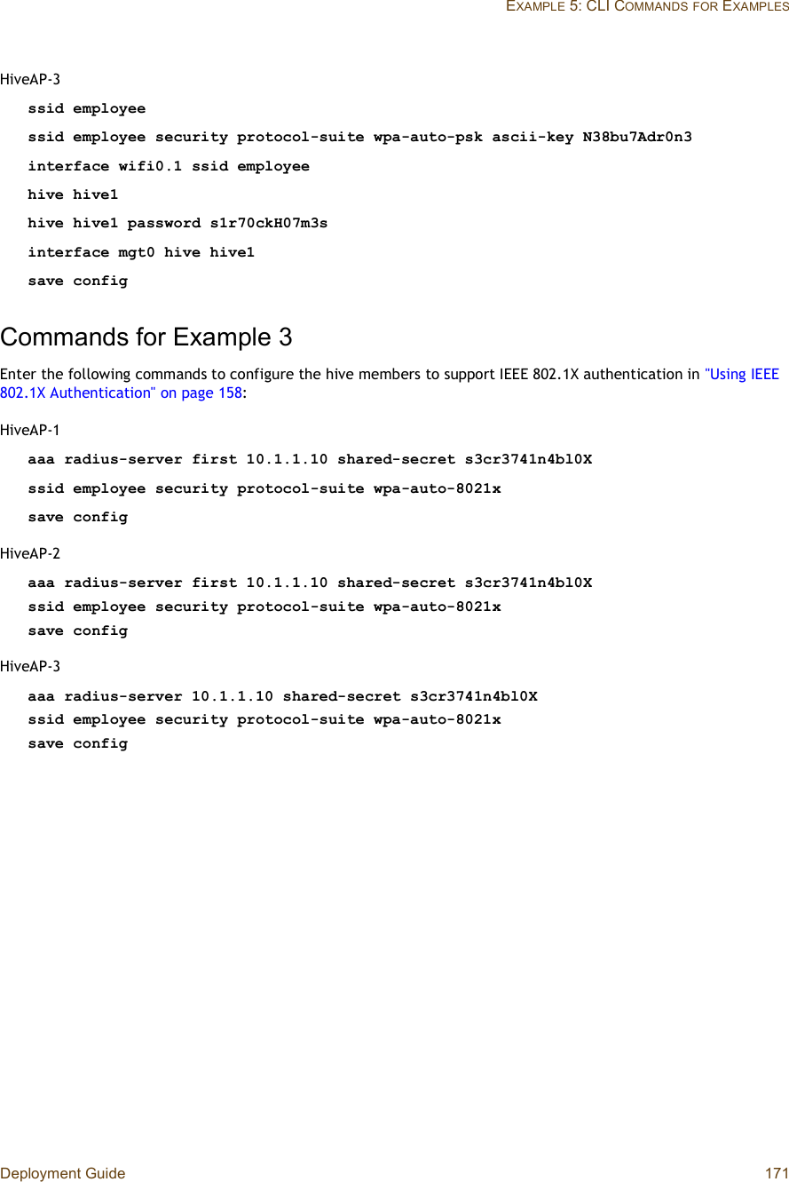 Deployment Guide 171EXAMPLE 5: CLI COMMANDSFOR EXAMPLESHiveAP-3ssid employeessid employee security protocol-suite wpa-auto-psk ascii-key N38bu7Adr0n3interface wifi0.1 ssid employeehive hive1hive hive1 password s1r70ckH07m3sinterface mgt0 hive hive1save configCommands for Example 3Enter the following commands to configure the hive members to support IEEE 802.1X authentication in &quot;Using IEEE 802.1X Authentication&quot; on page158:HiveAP-1aaa radius-server first 10.1.1.10 shared-secret s3cr3741n4bl0Xssid employee security protocol-suite wpa-auto-8021xsave configHiveAP-2aaa radius-server first 10.1.1.10 shared-secret s3cr3741n4bl0X ssid employee security protocol-suite wpa-auto-8021xsave configHiveAP-3aaa radius-server 10.1.1.10 shared-secret s3cr3741n4bl0X ssid employee security protocol-suite wpa-auto-8021xsave config