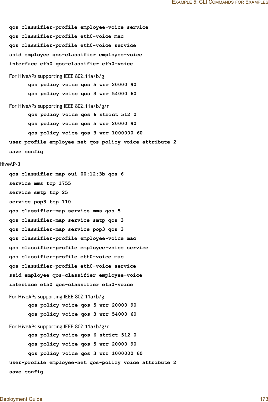 Deployment Guide 173EXAMPLE 5: CLI COMMANDSFOR EXAMPLESqos classifier-profile employee-voice serviceqos classifier-profile eth0-voice macqos classifier-profile eth0-voice servicessid employee qos-classifier employee-voiceinterface eth0 qos-classifier eth0-voiceFor HiveAPs supporting IEEE 802.11a/b/gqos policy voice qos 5 wrr 20000 90qos policy voice qos 3 wrr 54000 60For HiveAPs supporting IEEE 802.11a/b/g/nqos policy voice qos 6 strict 512 0qos policy voice qos 5 wrr 20000 90qos policy voice qos 3 wrr 1000000 60user-profile employee-net qos-policy voice attribute 2save configHiveAP-3qos classifier-map oui 00:12:3b qos 6service mms tcp 1755service smtp tcp 25service pop3 tcp 110qos classifier-map service mms qos 5qos classifier-map service smtp qos 3qos classifier-map service pop3 qos 3qos classifier-profile employee-voice macqos classifier-profile employee-voice serviceqos classifier-profile eth0-voice macqos classifier-profile eth0-voice servicessid employee qos-classifier employee-voiceinterface eth0 qos-classifier eth0-voiceFor HiveAPs supporting IEEE 802.11a/b/gqos policy voice qos 5 wrr 20000 90qos policy voice qos 3 wrr 54000 60For HiveAPs supporting IEEE 802.11a/b/g/nqos policy voice qos 6 strict 512 0qos policy voice qos 5 wrr 20000 90qos policy voice qos 3 wrr 1000000 60user-profile employee-net qos-policy voice attribute 2save config